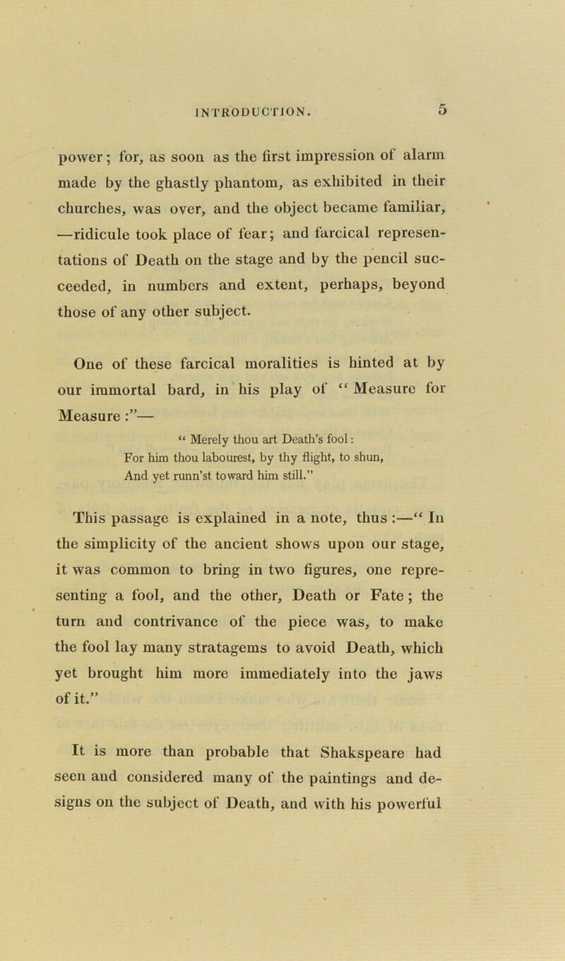 power; for, as soon as the first impression of alarm made by the ghastly phantom, as exhibited in their churches, was over, and the object became familiar, —ridicule took place of fear; and farcical represen- tations of Death on the stage and by the pencil suc- ceeded, in numbers and extent, perhaps, beyond those of any other subject. One of these farcical moralities is hinted at by our immortal bard, in his play of “ Measure for Measure— “ Merely thou art Death’s fool: For him thou labourest, by thy flight, to shun, And yet runn’st toward him still.” This passage is explained in a note, thus :—“ In the simplicity of the ancient shows upon our stage, it was common to bring in two figures, one repre- senting a fool, and the other. Death or Fate; the turn and contrivance of the piece was, to make the fool lay many stratagems to avoid Death, which yet brought him more immediately into the jaws of it.” It is more than probable that Shakspeare had seen and considered many of the paintings and de- signs on the subject of Death, and with his powerful