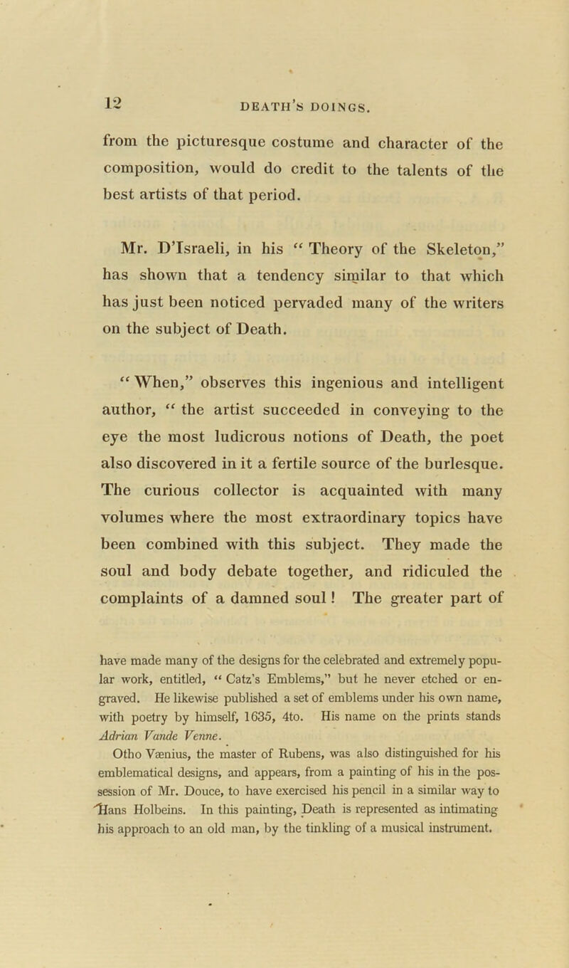 from the picturesque costume and character of the composition, would do credit to the talents of the best artists of that period. Mr. D’Israeli, in his “ Theory of the Skeleton,” has shown that a tendency similar to that which has just been noticed pervaded many of the writers on the subject of Death. “ When,” observes this ingenious and intelligent author, “ the artist succeeded in conveying to the eye the most ludicrous notions of Death, the poet also discovered in it a fertile source of the burlesque. The curious collector is acquainted with many volumes where the most extraordinary topics have been combined with this subject. They made the soul and body debate together, and ridiculed the complaints of a damned soul! The greater part of have made many of the designs for the celebrated and extremely popu- lar work, entitled, “ Catz’s Emblems,” but he never etched or en- graved. He likewise published a set of emblems under his own name, with poetry by himself, 1635, 4to. His name on the prints stands Adrian Vande Venne. Otho Vaenius, the master of Rubens, was also distinguished for his emblematical designs, and appears, from a painting of his in the pos- session of Mr. Douce, to have exercised his pencil in a similar way to 'Hans Holbeins. In this painting, Death is represented as intimating his approach to an old man, by the tinkling of a musical instrument.