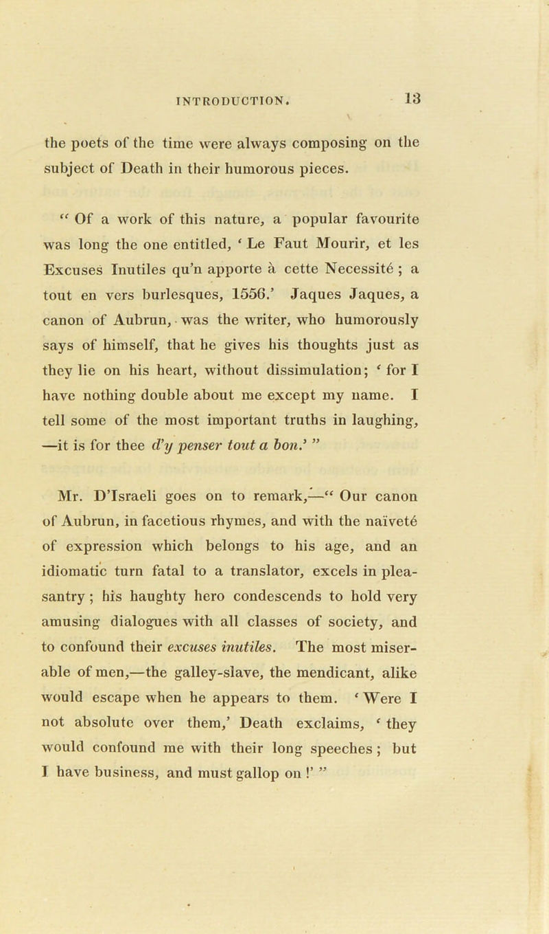 the poets of the time were always composing on the subject of Death in their humorous pieces. “ Of a work of this nature, a popular favourite was long the one entitled, ‘ Le Faut Mourir, et les Excuses Inutiles qu’n apporte a cette Necessity ; a tout en vers burlesques, 1556/ Jaques Jaques, a canon of Aubrun, was the writer, who humorously says of himself, that he gives his thoughts just as they lie on his heart, without dissimulation; ‘fori have nothing double about me except my name. I tell some of the most important truths in laughing, —it is for thee cl’y penser tout a bon/ ” Mr. D’Israeli goes on to remark,—“ Our canon of Aubrun, in facetious rhymes, and with the naivetd of expression which belongs to his age, and an idiomatic turn fatal to a translator, excels in plea- santry ; his haughty hero condescends to hold very amusing dialogues with all classes of society, and to confound their excuses inutiles. The most miser- able of men,—the galley-slave, the mendicant, alike would escape when he appears to them. ‘Were I not absolute over them,’ Death exclaims, ‘ they would confound me with their long speeches ; but I have business, and must gallop on !’ ”