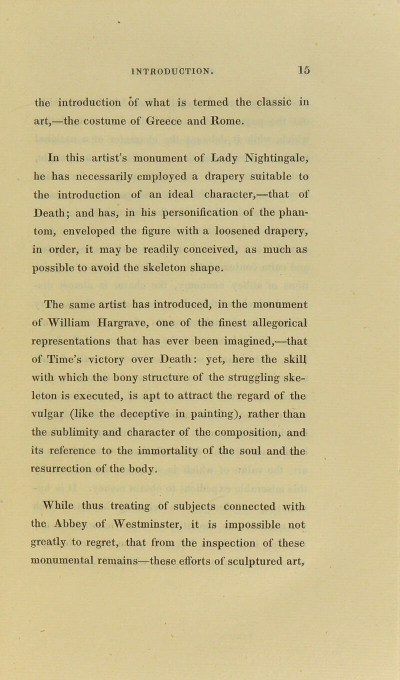 the introduction of what is termed the classic in art,—the costume of Greece and Rome. In this artist’s monument of Lady Nightingale, he has necessarily employed a drapery suitable to the introduction of an ideal character,—that of Death; and has, in his personification of the phan- tom, enveloped the figure with a loosened drapery, in order, it may be readily conceived, as much as possible to avoid the skeleton shape. The same artist has introduced, in the monument of William Hargrave, one of the finest allegorical representations that has ever been imagined,—that of Time’s victory over Death: yet, here the skill with which the bony structure of the struggling ske- leton is executed, is apt to attract the regard of the vulgar (like the deceptive in painting), rather than the sublimity and character of the composition, and its reference to the immortality of the soul and the resurrection of the body. While thus treating of subjects connected with the Abbey of Westminster, it is impossible not greatly to regret, that from the inspection of these monumental remains—these efforts of sculptured art.
