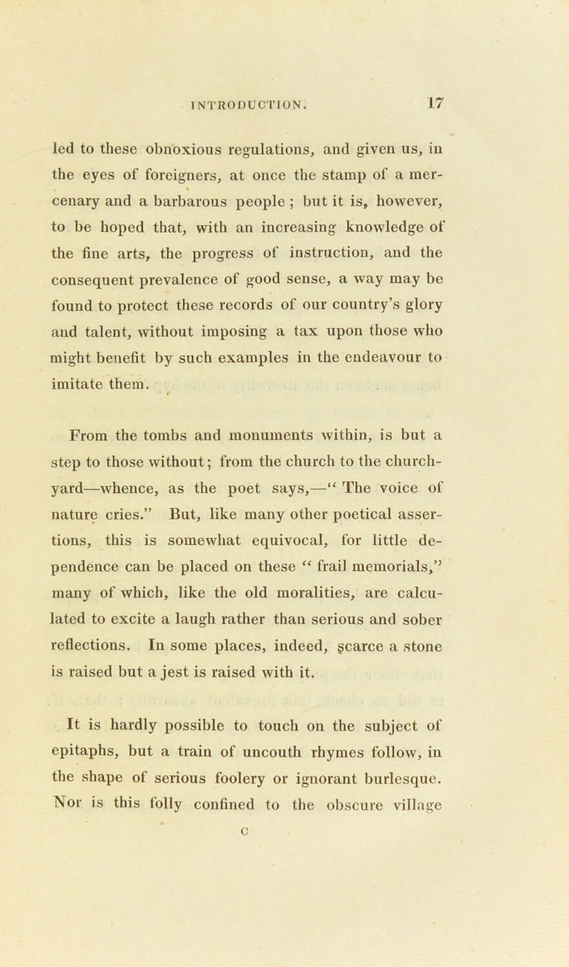 led to these obnoxious regulations, and given us, in the eyes of foreigners, at once the stamp of a mer- cenary and a barbarous people ; but it is, however, to be hoped that, with an increasing knowledge of the fine arts, the progress of instruction, and the consequent prevalence of good sense, a way may be found to protect these records of our country’s glory and talent, without imposing a tax upon those who might benefit by such examples in the endeavour to imitate them. * c From the tombs and monuments within, is but a step to those without; from the church to the church- yard—whence, as the poet says,—“ The voice of nature cries.” But, like many other poetical asser- tions, this is somewhat equivocal, for little de- pendence can be placed on these “ frail memorials,’5 many of which, like the old moralities, are calcu- lated to excite a laugh rather than serious and sober reflections. In some places, indeed, gcarce a stone is raised but a jest is raised with it. It is hardly possible to touch on the subject of epitaphs, but a train of uncouth rhymes follow, in the shape of serious foolery or ignorant burlesque. Nor is this folly confined to the obscure village c