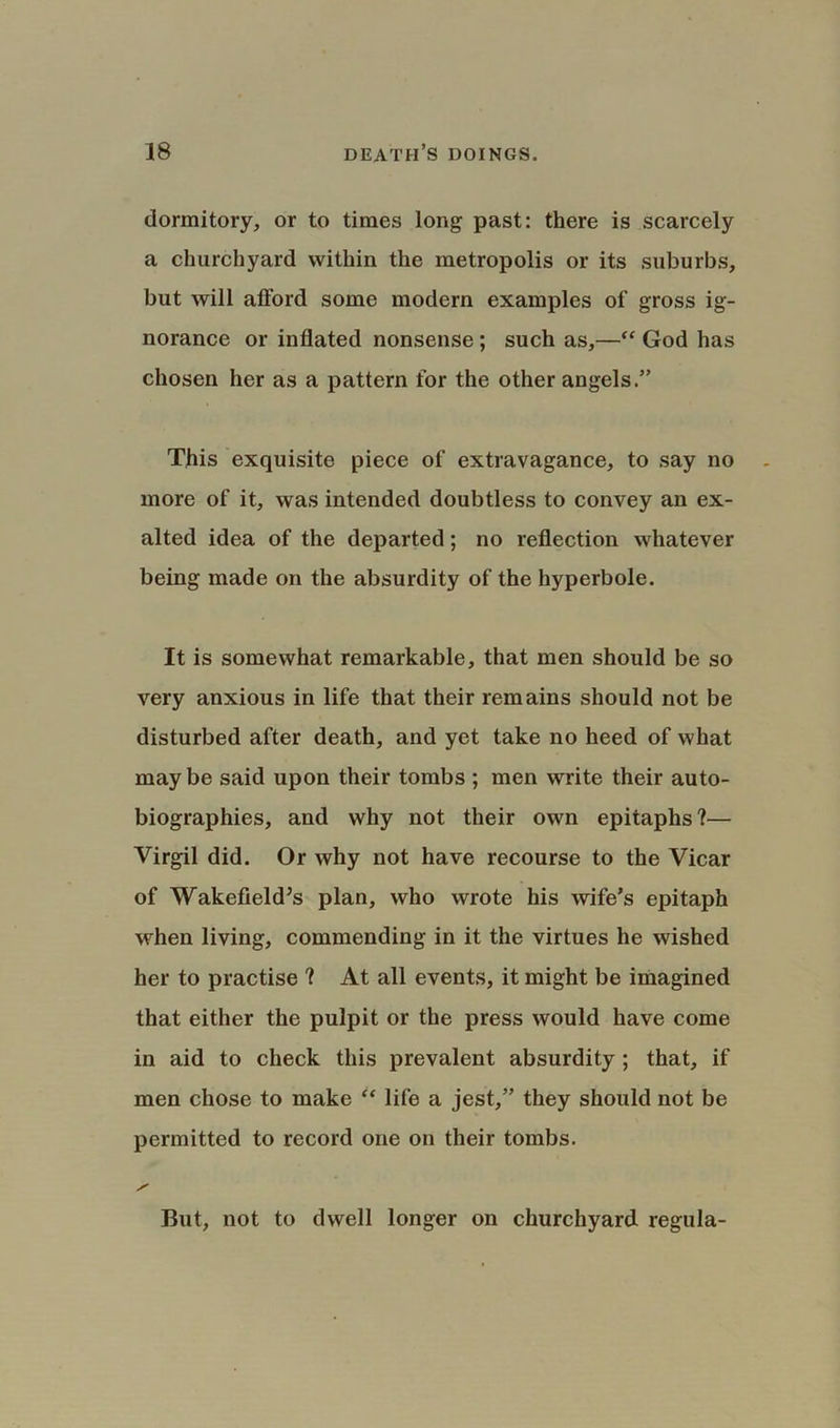 dormitory, or to times long past: there is scarcely a churchyard within the metropolis or its suburbs, but will afford some modern examples of gross ig- norance or inflated nonsense ; such as,—“ God has chosen her as a pattern for the other angels.” This exquisite piece of extravagance, to say no more of it, was intended doubtless to convey an ex- alted idea of the departed; no reflection whatever being made on the absurdity of the hyperbole. It is somewhat remarkable, that men should be so very anxious in life that their remains should not be disturbed after death, and yet take no heed of what maybe said upon their tombs ; men write their auto- biographies, and why not their own epitaphs?— Virgil did. Or why not have recourse to the Vicar of Wakefield’s plan, who wrote his wife’s epitaph when living, commending in it the virtues he wished her to practise ? At all events, it might be imagined that either the pulpit or the press would have come in aid to check this prevalent absurdity ; that, if men chose to make “ life a jest,” they should not be permitted to record one on their tombs. But, not to dwell longer on churchyard regula-