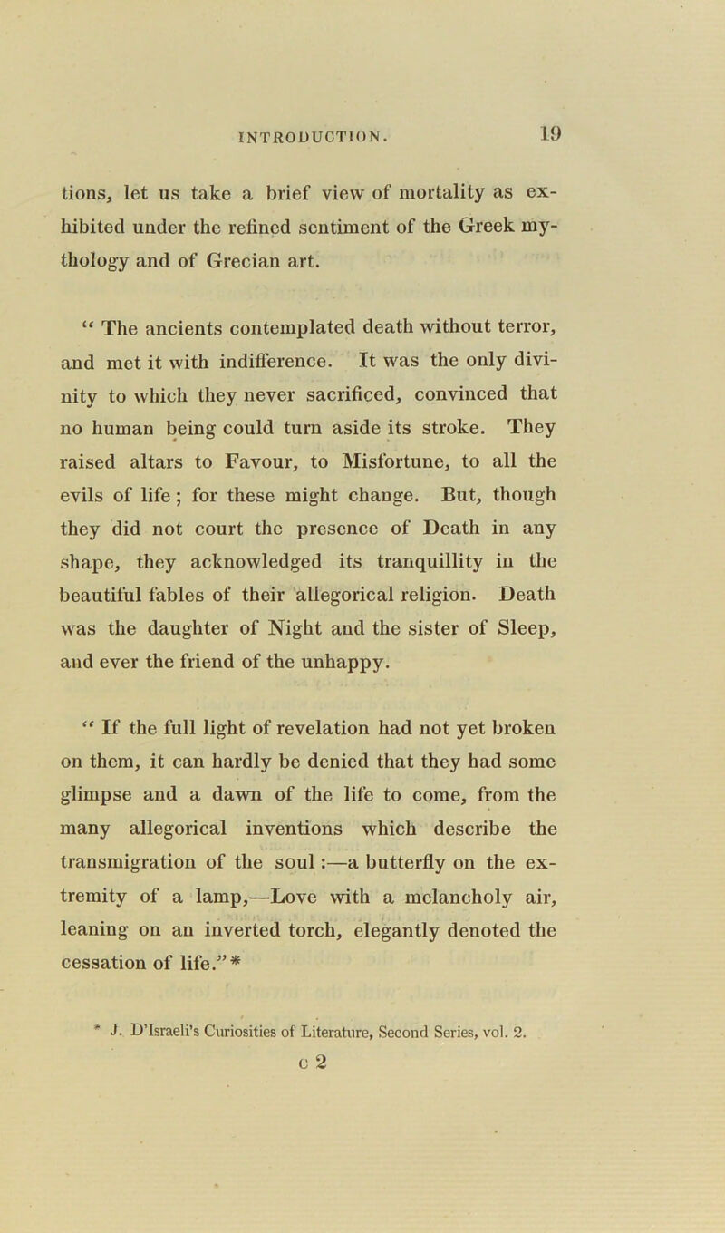 tions, let us take a brief view of mortality as ex- hibited under the refined sentiment of the Greek my- thology and of Grecian art. <£ The ancients contemplated death without terror, and met it with indifference. It was the only divi- nity to which they never sacrificed, convinced that no human being could turn aside its stroke. They raised altars to Favour, to Misfortune, to all the evils of life; for these might change. But, though they did not court the presence of Death in any shape, they acknowledged its tranquillity in the beautiful fables of their allegorical religion. Death was the daughter of Night and the sister of Sleep, and ever the friend of the unhappy. “ If the full light of revelation had not yet broken on them, it can hardly be denied that they had some glimpse and a dawn of the lile to come, from the many allegorical inventions which describe the transmigration of the soul:—a butterfly on the ex- tremity of a lamp,—Love with a melancholy air, leaning on an inverted torch, elegantly denoted the cessation of life.”* * 3. D’lsraeli’s Curiosities of Literature, Second Series, vol. 2. C 2