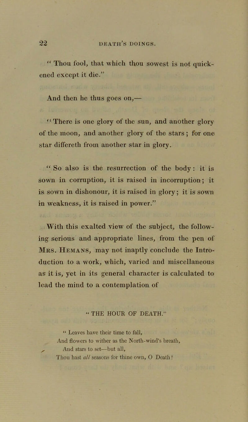 “ Thou fool, that which thou so west is not quick- ened except it die.” And then he thus goes on,— “There is one glory of the sun, and another glory of the moon, and another glory of the stars ; for one star differeth from another star in glory. “ So also is the resurrection of the body: it is sown in corruption, it is raised in incorruption; it is sown in dishonour, it is raised in glory; it is sown in weakness, it is raised in power.” With this exalted view of the subject, the follow- ing serious and appropriate lines, from the pen of Mrs. Hemans, may not inaptly conclude the Intro- duction to a work, which, varied and miscellaneous as it is, yet in its general character is calculated to lead the mind to a contemplation of “ THE HOUR OF DEATH.” “ Leaves have their time to fall. And flowers to wither as the North-w'ind’s breath, ^ And stars to set—but all, Thou hast all seasons for thine own, O Death!