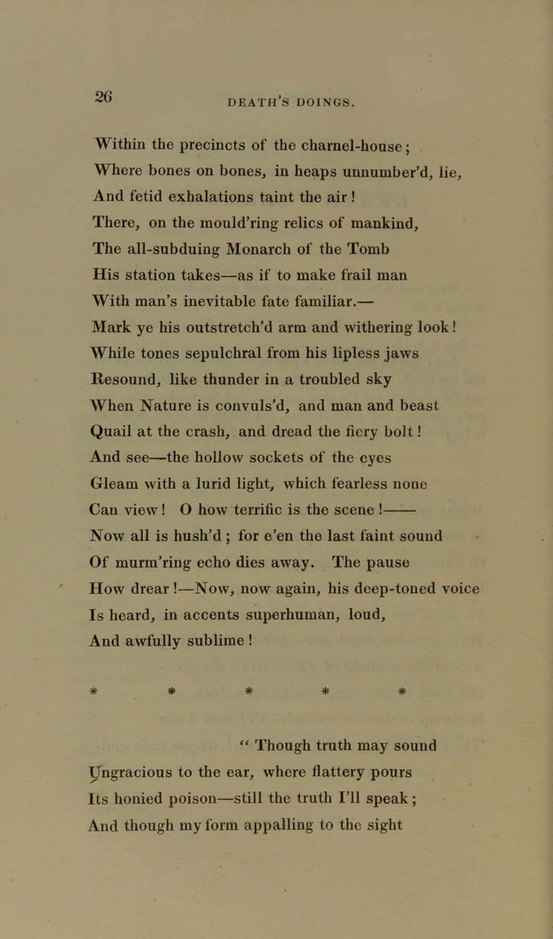 20 Within the precincts of the charnel-house; Where bones on bones, in heaps unnumber’d, lie, And fetid exhalations taint the air ! There, on the mould’ring relics of mankind. The all-subduing Monarch of the Tomb His station takes—as if to make frail man With man’s inevitable fate familiar.— Mark ye his outstretch’d arm and withering look! While tones sepulchral from his lipless jaws Resound, like thunder in a troubled sky When Nature is convuls’d, and man and beast Quail at the crash, and dread the fiery bolt! And see—the hollow sockets of the eyes Gleam with a lurid light, which fearless none Can view! O how terrific is the scene ! Now all is hush’d ; for e’en the last faint sound Of murm’ring echo dies away. The pause How drear!—Now, now again, his deep-toned voice Is heard, in accents superhuman, loud, And awfully sublime! ^ ^ sE sk. **T' 7|' vp “ Though truth may sound Ungracious to the ear, where flattery pours Its honied poison—still the truth I’ll speak; And though my form appalling to the sight