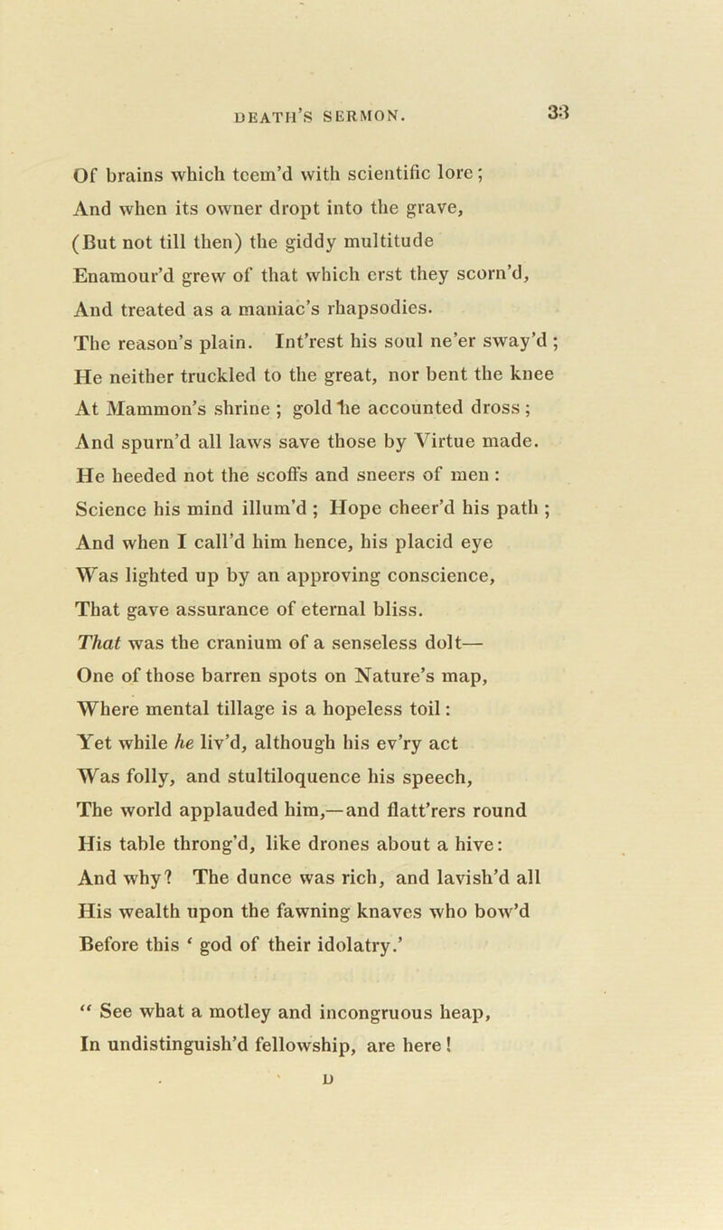 Of brains which teem’d with scientific lore; And when its owner dropt into the grave, (But not till then) the giddy multitude Enamour’d grew of that which erst they scorn’d, And treated as a maniac’s rhapsodies. The reason’s plain. Int’rest his soul ne’er sway’d ; He neither truckled to the great, nor bent the knee At Mammon’s shrine ; gold lie accounted dross ; And spurn’d all laws save those by Virtue made. He heeded not the scoffs and sneers of men : Science his mind illum’d ; Hope cheer’d his patli; And when I call’d him hence, his placid eye Was lighted up by an approving conscience. That gave assurance of eternal bliss. That was the cranium of a senseless dolt— One of those barren spots on Nature’s map, Where mental tillage is a hopeless toil: Yet while he liv’d, although his ev’ry act Was folly, and stultiloquence his speech, The world applauded him,—and flatt’rers round His table throng’d, like drones about a hive: And why? The dunce was rich, and lavish’d all His wealth upon the fawning knaves who bow’d Before this ‘ god of their idolatry.’ “ See what a motley and incongruous heap. In undistinguish’d fellowship, are here ! D