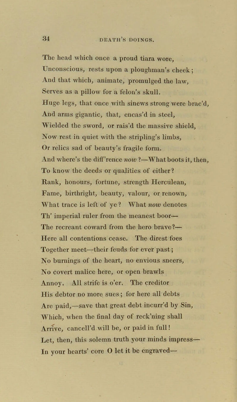 The head which once a proud tiara wore, Unconscious, rests upon a ploughman’s cheek; And that which, animate, promulged the law, Serves as a pillow for a felon’s skull. Huge legs, that once with sinews strong were brac’d And arms gigantic, that, encas’d in steel. Wielded the sword, or rais’d the massive shield. Now rest in quiet with the stripling’s limbs. Or relics sad of beauty’s fragile form. And where’s the diff’rence now ?—What boots it, then To know the deeds or qualities of either? Rank, honours, fortune, strength Herculean, Fame, birthright, beauty, valour, or renown, What trace is left of ye? What now denotes Th’ imperial ruler from the meanest boor— The recreant coward from the hero brave?— Here all contentions cease. The direst foes Together meet—their feuds for ever past; No burnings of the heart, no envious sneers. No covert malice here, or open brawls Annoy. All strife is o’er. The creditor His debtor no more sues; for here all debts Are paid,—save that great debt incurr’d by Sin, Which, when the final day of reck’ning shall Arrive, cancell’d will be, or paid in full! Let, then, this solemn truth your minds impress— In your hearts’ core O let it be engraved—