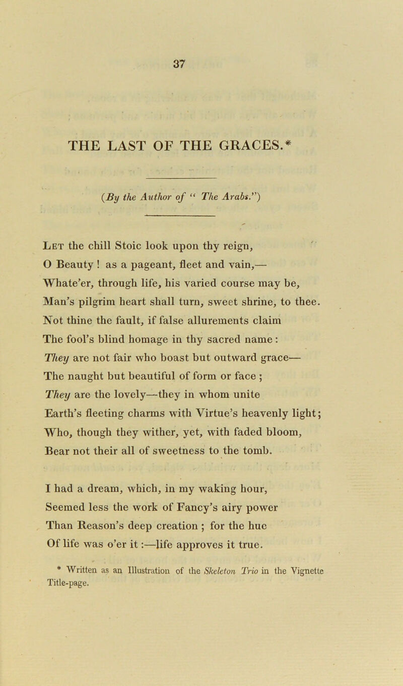THE LAST OF THE GRACES.* (By the Author of “ The Arabs.*’) Let the chill Stoic look upon thy reign, 0 Beauty ! as a pageant, fleet and vain,— Whate’er, through life, his varied course may be, Man’s pilgrim heart shall turn, sweet shrine, to thee. Not thine the fault, if false allurements claim The fool’s blind homage in thy sacred name: They are not fair who boast but outward grace— The naught but beautiful of form or face ; They are the lovely—they in whom unite Earth’s fleeting charms with Virtue’s heavenly light; Who, though they wither, yet, with faded bloom. Bear not their all of sweetness to the tomb. 1 had a dream, which, in my waking hour, Seemed less the work of Fancy’s airy power Than Reason’s deep creation ; for the hue Of life was o’er it:—life approves it true. * Written as an Illustration of the Skeleton Trio in the Vignette Title-page.