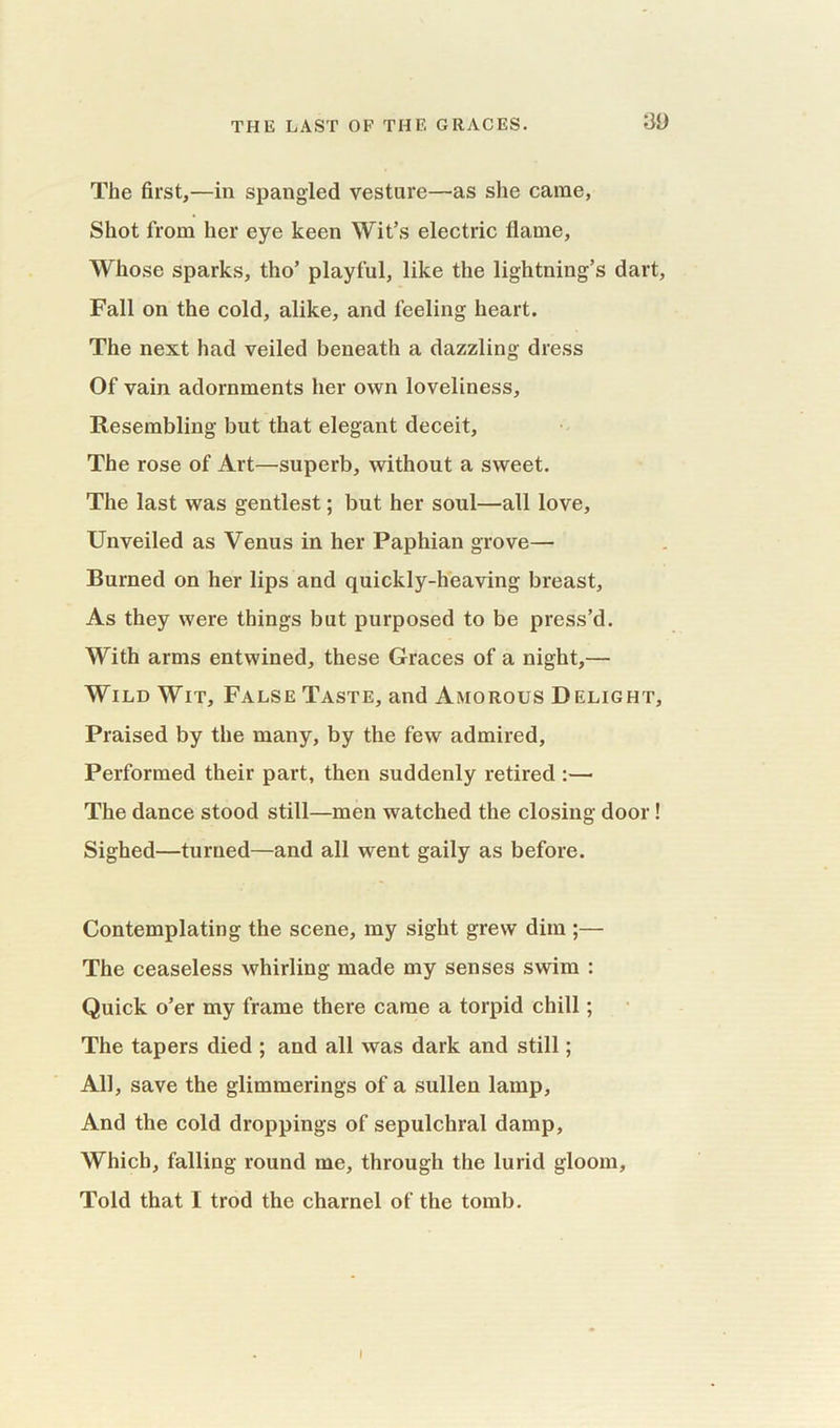 The first,—in spangled vesture—as she came, Shot from her eye keen Wit’s electric flame, Whose sparks, tho’ playful, like the lightning’s dart, Fall on the cold, alike, and feeling heart. The next had veiled beneath a dazzling dress Of vain adornments her own loveliness. Resembling but that elegant deceit. The rose of Art—superb, without a sweet. The last was gentlest; but her soul—all love, Unveiled as Venus in her Paphian grove— Burned on her lips and quickly-heaving breast, As they were things but purposed to be press’d. With arms entwined, these Graces of a night,— Wild Wit, False Taste, and Amorous Delight, Praised by the many, by the few admired. Performed their part, then suddenly retired :— The dance stood still—men watched the closing door! Sighed—turned—and all went gaily as before. Contemplating the scene, my sight grew dim ;— The ceaseless whirling made my senses swim : Quick o’er my frame there came a torpid chill; The tapers died ; and all was dark and still; All, save the glimmerings of a sullen lamp, And the cold droppings of sepulchral damp, Which, falling round me, through the lurid gloom. Told that I trod the charnel of the tomb. I