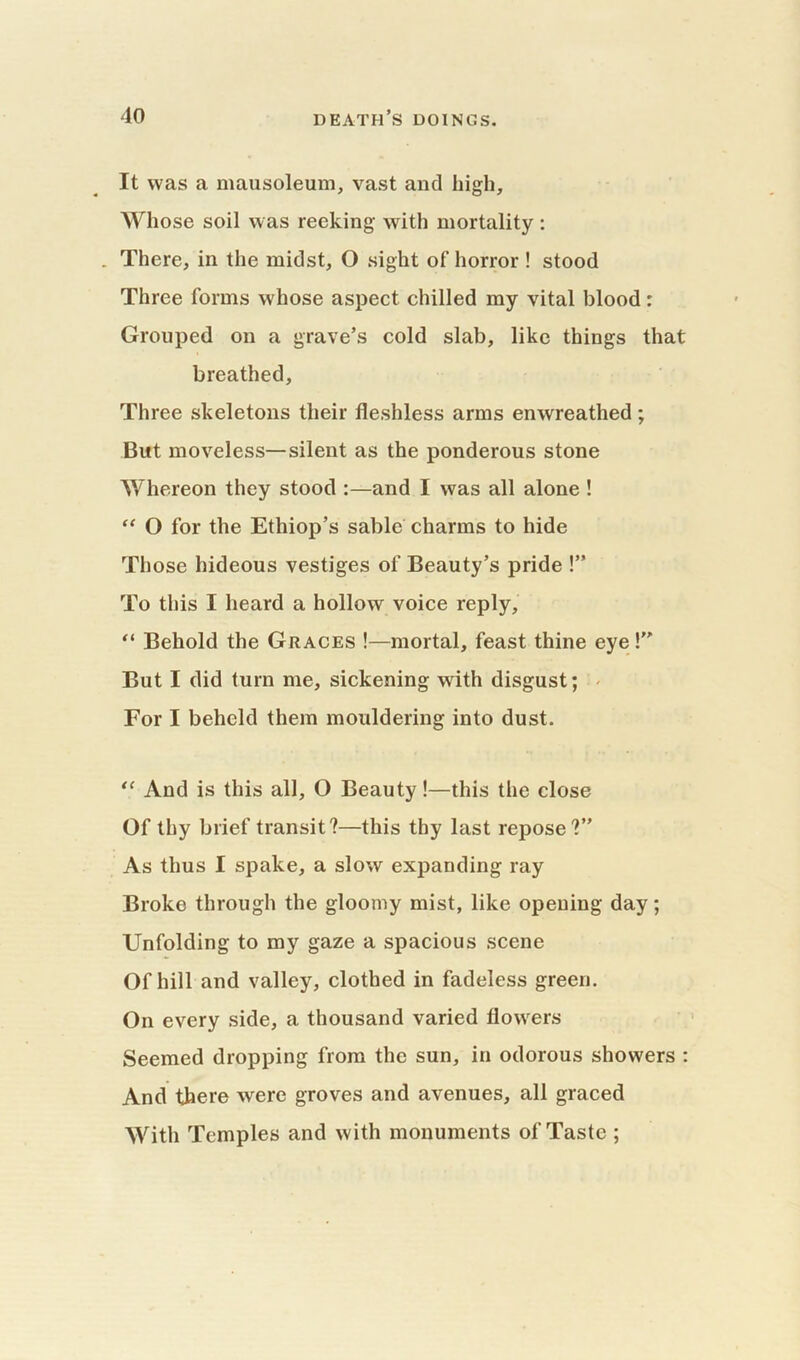 It was a mausoleum, vast and high. Whose soil was reeking with mortality: . There, in the midst, O sight of horror ! stood Three forms whose aspect chilled my vital blood: Grouped on a grave’s cold slab, like things that breathed. Three skeletons their fleshless arms enwreathed; But moveless—silent as the ponderous stone Whereon they stood :—and I was all alone ! “ O for the Ethiop’s sable charms to hide Those hideous vestiges of Beauty’s pride !” To this I heard a hollow voice reply, “ Behold the Graces !—mortal, feast thine eye! But I did turn me, sickening with disgust; For I beheld them mouldering into dust. “ And is this all, O Beauty!—this the close Of thy brief transit?—this thy last repose?” As thus I spake, a slow expanding ray Broke through the gloomy mist, like opening day; Unfolding to my gaze a spacious scene Of hill and valley, clothed in fadeless green. On every side, a thousand varied flowers Seemed dropping from the sun, in odorous showers : And there were groves and avenues, all graced With Temples and with monuments of Taste ;