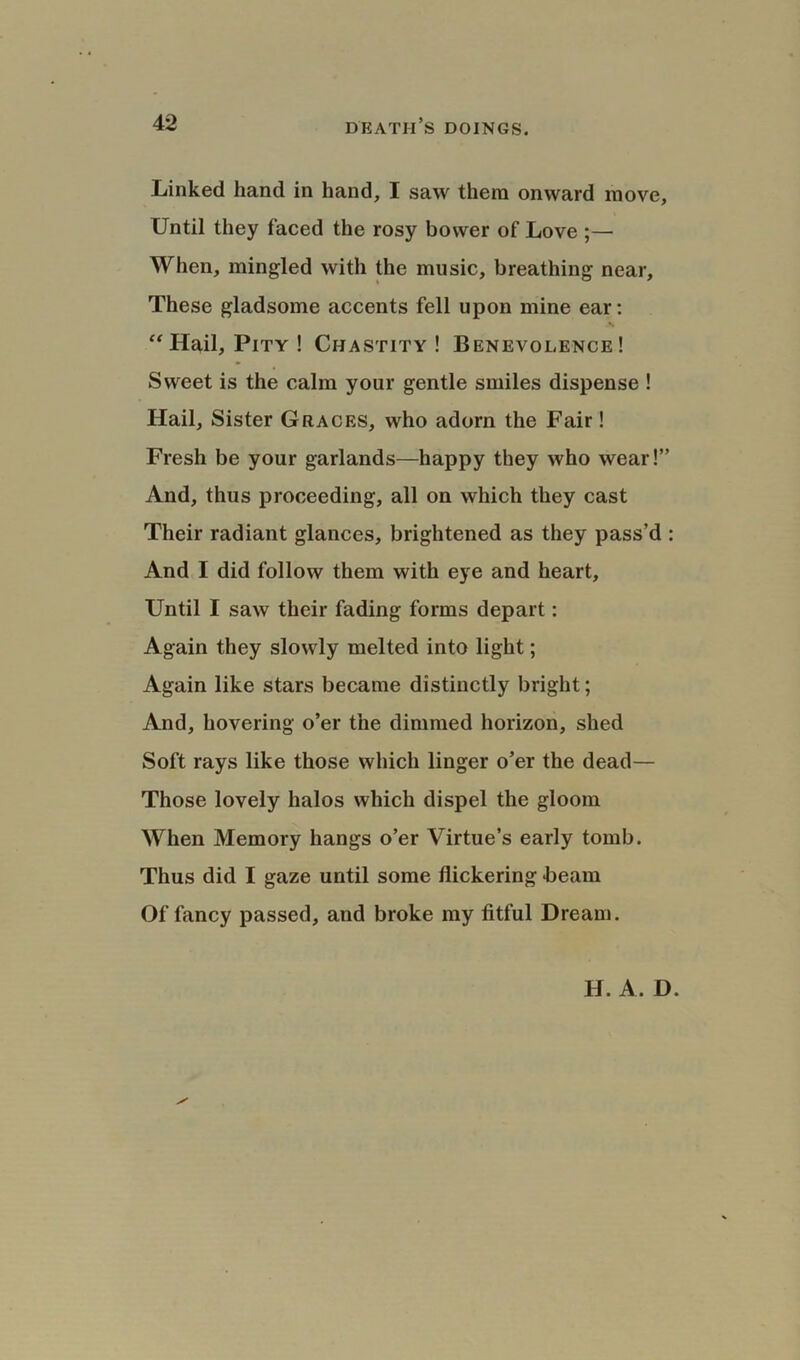 Linked hand in hand, I saw them onward move. Until they faced the rosy bower of Love ;— When, mingled with the music, breathing near. These gladsome accents fell upon mine ear: “ Hail, Pity ! Chastity! Benevolence! Sweet is the calm your gentle smiles dispense ! Hail, Sister Graces, who adorn the Fair! Fresh be your garlands—happy they who wear!” And, thus proceeding, all on which they cast Their radiant glances, brightened as they pass’d : And I did follow them with eye and heart. Until I saw their fading forms depart: Again they slowly melted into light; Again like stars became distinctly bright; And, hovering o’er the dimmed horizon, shed Soft rays like those which linger o’er the dead— Those lovely halos which dispel the gloom When Memory hangs o’er Virtue’s early tomb. Thus did I gaze until some flickering hearn Of fancy passed, and broke my fitful Dream. H. A. D.
