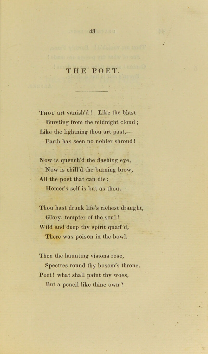 THE POET. Thou art vanish’d ! Like the blast Bursting- from the midnight cloud ; Like the lightning thou art past,— Earth has seen no nobler shroud ! Now is quench’d the flashing eye. Now is chill’d the burning brow. All the poet that can die; Homer’s self is but as thou. Thou hast drunk life’s richest draught, Glory, tempter of the soul! Wild and deep thy spirit quaff’d. There was poison in the bowl. Then the haunting visions rose, Spectres round thy bosom’s throne. Poet! what shall paint thy woes, But a pencil like thine own ?