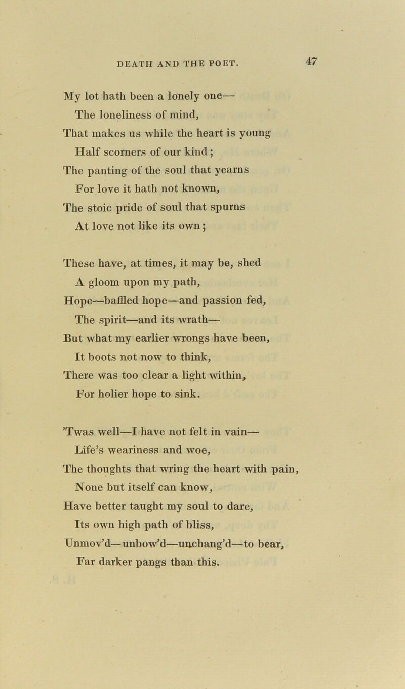 DEATH AND THE POET. My lot hath been a lonely one— The loneliness of mind, That makes us while the heart is young Half scorners of our kind ; The panting of the soul that yearns For love it hath not known. The stoic pride of soul that spurns At love not like its own; These have, at times, it may be, shed A gloom upon my path, Hope—baffled hope—and passion fed. The spirit—and its wrath— But what my earlier wrongs have been, It boots not now to think. There was too clear a light within. For holier hope to sink. ’Twas well—I have not felt in vain— Life’s weariness and woe. The thoughts that wring the heart with pain. None but itself can know, Have better taught my soul to dare. Its own high path of bliss. Unmov’d—unbow’d—uncliang’d—to bear. Far darker pangs than this.