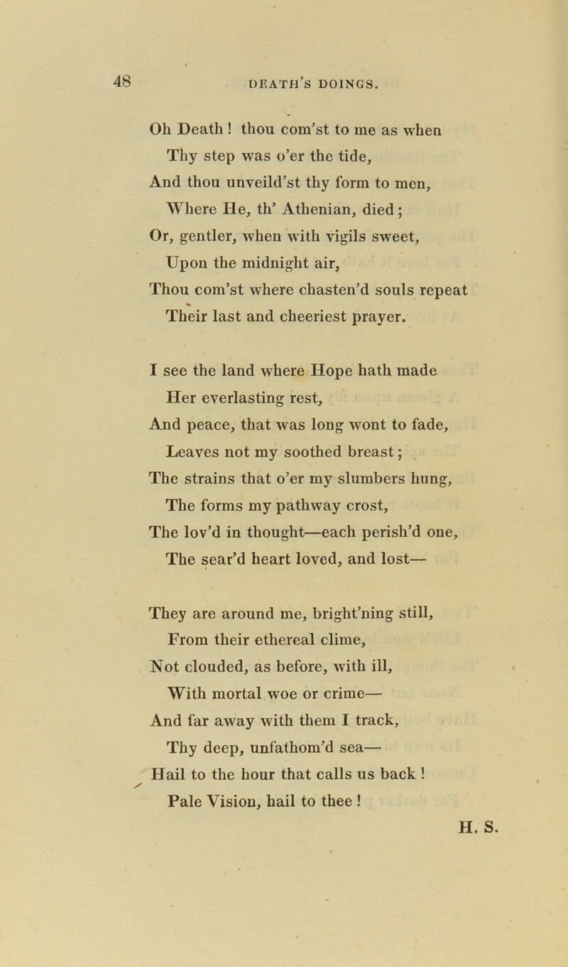 Oh Death ! thou com’st to me as when Thy step was o’er the tide. And thou unveild’st thy form to men, Where He, th’ Athenian, died ; Or, gentler, when with vigils sweet, Upon the midnight air. Thou com’st where chasten’d souls repeat Their last and cheeriest prayer. I see the land where Hope hath made Her everlasting rest. And peace, that was long wont to fade, Leaves not my soothed breast; The strains that o’er my slumbers hung, The forms my pathway crost. The lov’d in thought—each perish’d one. The sear’d heart loved, and lost— They are around me, bright’ning still. From their ethereal clime. Not clouded, as before, with ill. With mortal woe or crime— And far away with them I track. Thy deep, unfathom’d sea— Hail to the hour that calls us back ! Pale Vision, hail to thee ! H. S.