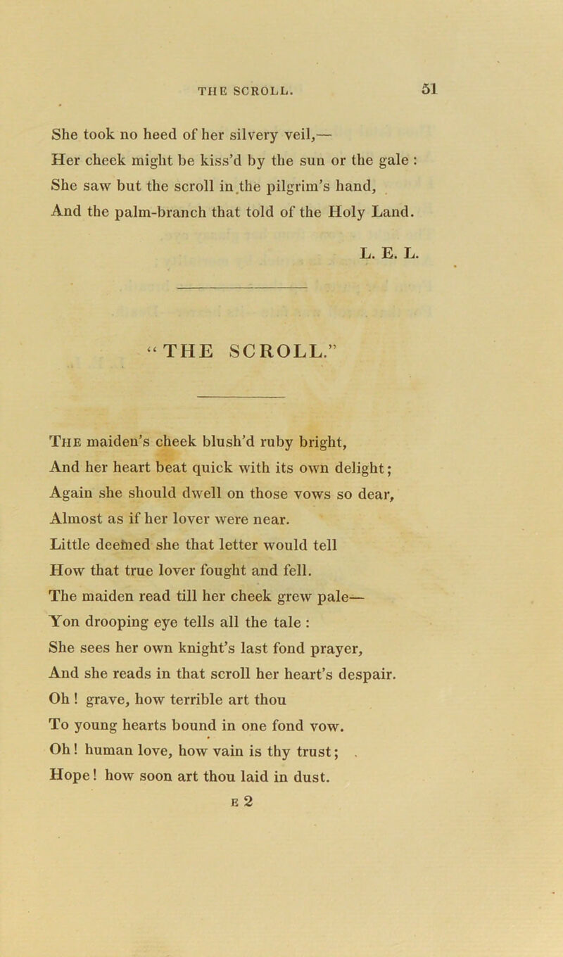 She took no heed of her silvery veil,— Her cheek might be kiss’d by the sun or the gale : She saw but the scroll in the pilgrim’s hand, And the palm-branch that told of the Holy Land. L. E. L. “THE SCROLL.” The maiden’s cheek blush’d ruby bright, And her heart beat quick with its own delight; Again she should dwell on those vows so dear. Almost as if her lover were near. Little deefned she that letter would tell How that true lover fought and fell. The maiden read till her cheek grew pale— Yon drooping eye tells all the tale : She sees her own knight’s last fond prayer. And she reads in that scroll her heart’s despair. Oh ! grave, how terrible art thou To young hearts bound in one fond vow. Oh ! human love, how vain is thy trust; . Hope! how soon art thou laid in dust. e 2
