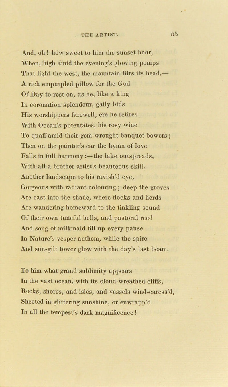 And, oh ! how sweet to him the sunset hour, When, high amid the evening’s glowing pomps That light the west, the mountain lifts its head,— A rich empurpled pillow for the God Of Day to rest on, as he, like a king In coronation splendour, gaily bids His worshippers farewell, ere he retires With Ocean’s potentates, his rosy wine To quaff amid their gem-wrought banquet bowers ; Then on the painter’s ear the hymn of love Falls in full harmony ;—the lake outspreads. With all a brother artist’s beauteous skill, Another landscape to his ravish’d eye, Gorgeous with radiant colouring; deep the groves Are cast into the shade, where flocks and herds Are wandering homeward to the tinkling sound Of their own tuneful bells, and pastoral reed And song of milkmaid fill up every pause In Nature’s vesper anthem, while the spire And sun-gilt tower glow with the day’s last beam. To him what grand sublimity appears In the vast ocean, with its cloud-wreathed cliffs. Rocks, shores, and isles, and vessels wind-caress’d. Sheeted in glittering sunshine, or enwrapp’d In all the tempest’s dark magnificence!