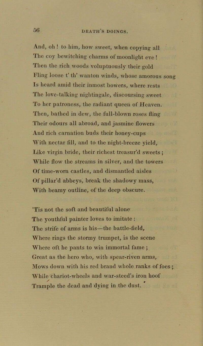 And, oh ! to him, how sweet, when copying all The coy bewitching charms of moonlight eve ! Then the rich woods voluptuously their gold Fling loose t’ th’ wanton winds, whose amorous song Is heard amid their inmost bowers, where rests The love-talking nightingale, discoursing sweet To her patroness, the radiant queen of Heaven. Then, bathed in dew, the full-blown roses fling Their odours all abroad, and jasmine flowers And rich carnation buds their honey-cups With nectar fill, and to the night-breeze yield. Like virgin bride, their richest treasur’d sweets ; While flow the streams in silver, and the towers Of time-worn castles, and dismantled aisles Of pillar’d abbeys, break the shadowy mass, With beamy outline, of the deep obscure. ’Tis not the soft and beautiful alone The youthful painter loves to imitate : The strife of arms is his—the battle-field. Where rings the stormy trumpet, is the scene Where oft he pants to win immortal fame ; Great as the hero who, with spear-riven arms. Mows down with his red brand whole ranks of foes; While chariot-wheels and war-steed’s iron hoof Trample the dead and dying in the dust.