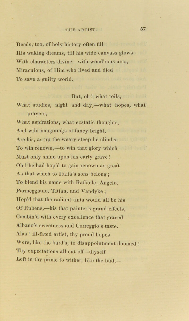 Deeds, too, of holy history often fill His waking dreams, till his wide canvass glows With characters divine—with wond’rous acts. Miraculous, of Him who lived and died To save a guilty world. But, oh ! what toils, What studies, night and day,—what hopes, what prayers. What aspirations, what ecstatic thoughts. And wild imaginings of fancy bright. Are his, as up the weary steep he climbs To win renown,—to win that glory which Must only shine upon his early grave ! Oh ! he had hop’d to gain renown as great As that which to Italia’s sons belong; To blend his name with Raffaele, Angelo, Parmeggiano, Titian, and Vandyke ; Hop’d that the radiant tints would all be his Of Rubens,—his that painter’s grand effects. Combin’d with every excellence that graced Albano’s sweetness and Correggio’s taste. Alas ! ill-fated artist, thy proud hopes Were, like the bard’s, to disappointment doomed! Thy expectations all cut off—thyself Left in thy prime to wither, like the bud,—