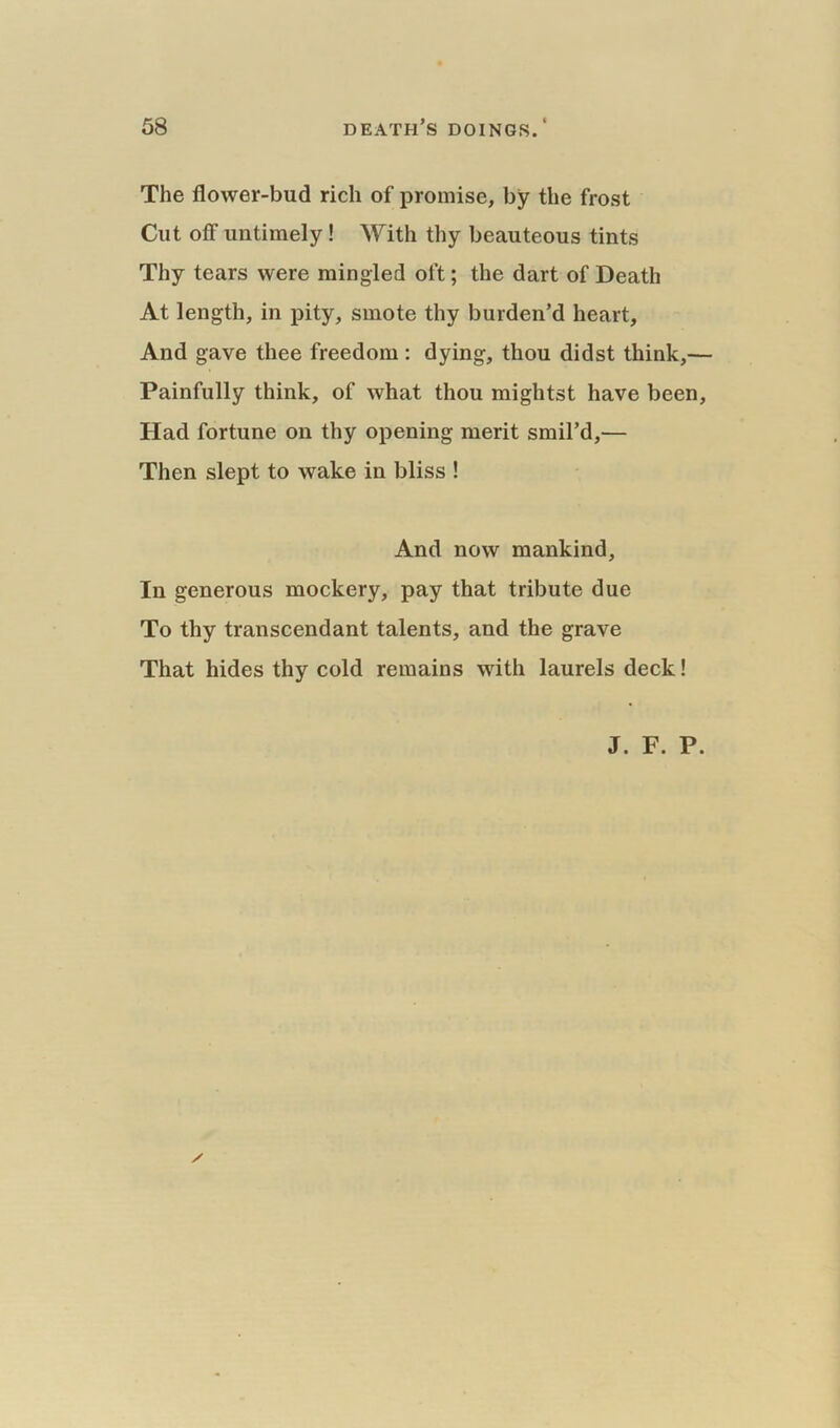 The flower-bud rich of promise, by the frost Cut off untimely ! With thy beauteous tints Thy tears were mingled oft; the dart of Death At length, in pity, smote thy burden’d heart. And gave thee freedom: dying, thou didst think,— Painfully think, of what thou mightst have been, Had fortune on thy opening merit smil’d,— Then slept to wake in bliss ! And now mankind. In generous mockery, pay that tribute due To thy transcendant talents, and the grave That hides thy cold remains with laurels deck! J. F. P. /
