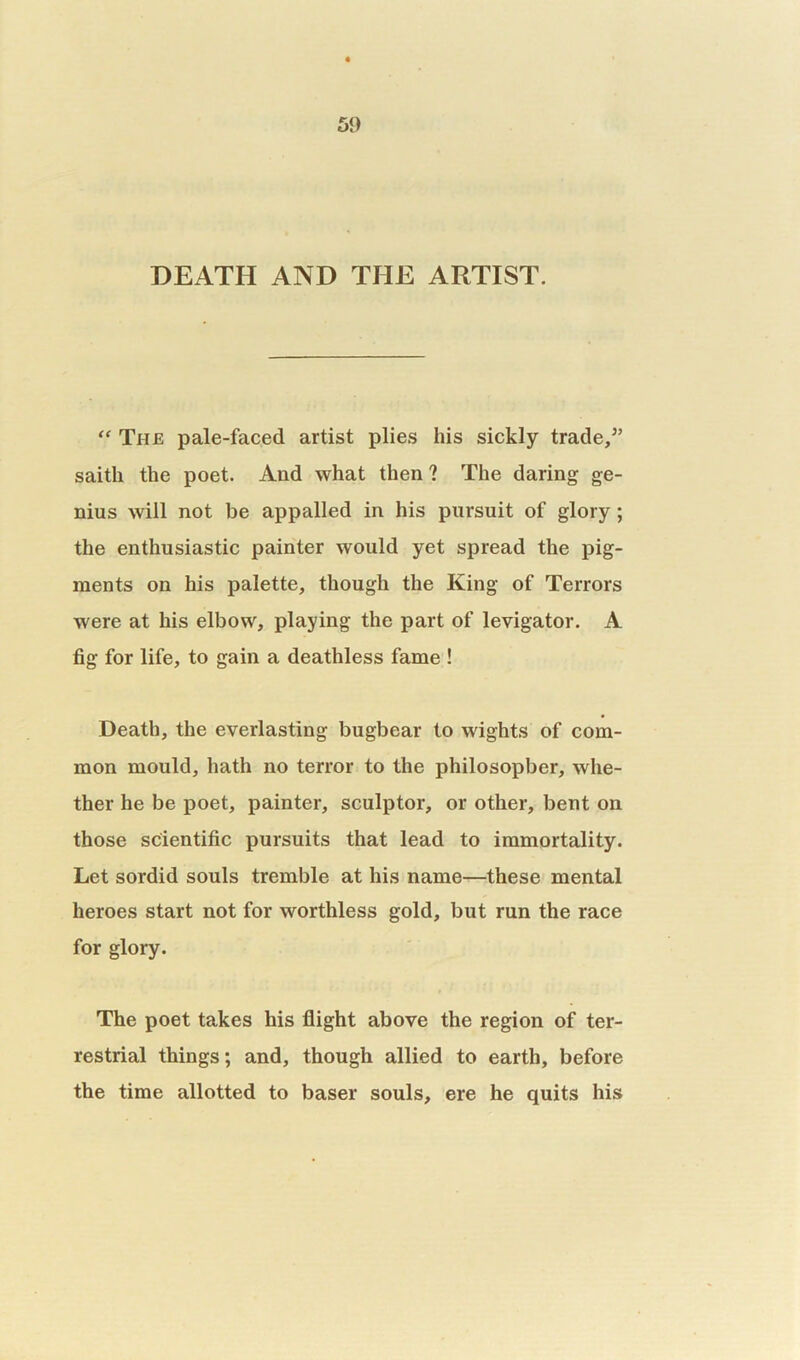 DEATH AND THE ARTIST. “ The pale-faced artist plies his sickly trade/’ saith the poet. And what then ? The daring ge- nius will not be appalled in his pursuit of glory; the enthusiastic painter would yet spread the pig- ments on his palette, though the King of Terrors were at his elbow, playing the part of levigator. A fig for life, to gain a deathless fame ! Death, the everlasting bugbear to wights of com- mon mould, hath no terror to the philosopher, whe- ther he be poet, painter, sculptor, or other, bent on those scientific pursuits that lead to immortality. Let sordid souls tremble at his name—these mental heroes start not for worthless gold, but run the race for glory. The poet takes his flight above the region of ter- restrial things; and, though allied to earth, before the time allotted to baser souls, ere he quits his