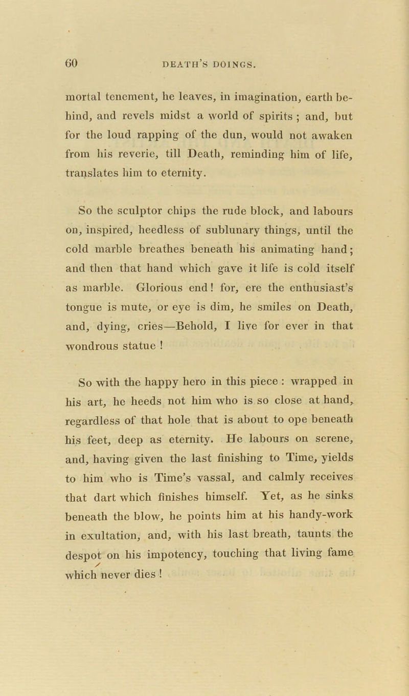 mortal tenement, lie leaves, in imagination, earth be- hind, and revels midst a world of spirits ; and, but for the loud rapping of the dun, would not awaken from his reverie, till Death, reminding him of life, translates him to eternity. So the sculptor chips the rude block, and labours on, inspired, heedless of sublunary things, until the cold marble breathes beneath his animating hand; and then that hand which gave it life is cold itself as marble. Glorious end! for, ere the enthusiast’s tongue is mute, or eye is dim, he smiles on Death, and, dying, cries—Behold, I live for ever in that wondrous statue ! So with the happy hero in this piece : wrapped in his art, he heeds not him who is so close at hand, regardless of that hole that is about to ope beneath his feet, deep as eternity. He labours on serene, and, having given the last finishing to Time, yields to him who is Time’s vassal, and calmly receives that dart which finishes himself. Yet, as he sinks beneath the blow, he points him at his handy-work in exultation, and, with his last breath, taunts the despot on his impotency, touching that living fame / which never dies !