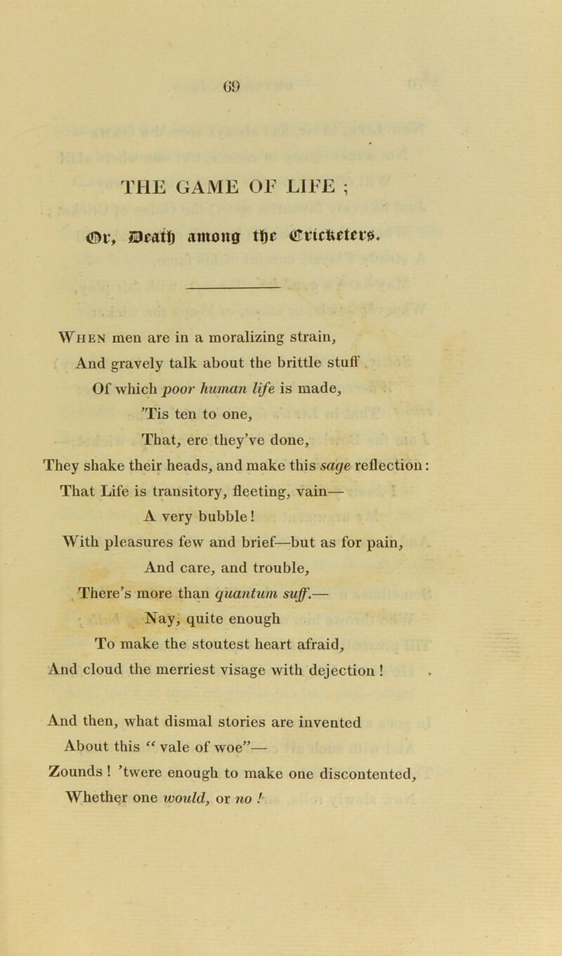09 THE GAME OF LIFE ; <&vf lacatlj among tfje (tfticftetersb When men are in a moralizing; strain, And gravely talk about the brittle stuif Of which poor human life is made, Tis ten to one. That, ere they’ve done. They shake their heads, and make this sage reflection That Life is transitory, fleeting, vain— A very bubble! With pleasures few and brief—but as for pain. And care, and trouble. There’s more than quantum suff.— Nay, quite enough To make the stoutest heart afraid. And cloud the merriest visage with dejection ! And then, what dismal stories are invented About this “ vale of woe”— Zounds ! ’twere enough to make one discontented. Whether one would, or no !