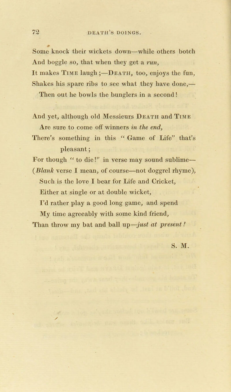 Some knock their wickets down—while others botch And boggle so, that when they get a run, It makes Time laugh ;—Death, too, enjoys the fun. Shakes his spare ribs to see what they have done,— / Then out he bowls the bunglers in a second! And yet, although old Messieurs Death and Time Are sure to come off winners in the end, There’s something in this “ Game of Life” that’s pleasant; For though “ to die!” in verse may sound sublime— {Blank verse I mean, of course—not doggrel rhyme). Such is the love I bear for Life and Cricket, Either at single or at double wicket, I’d rather play a good long game, and spend My time agreeably with some kind friend. Than throw my bat and ball up—just at present!