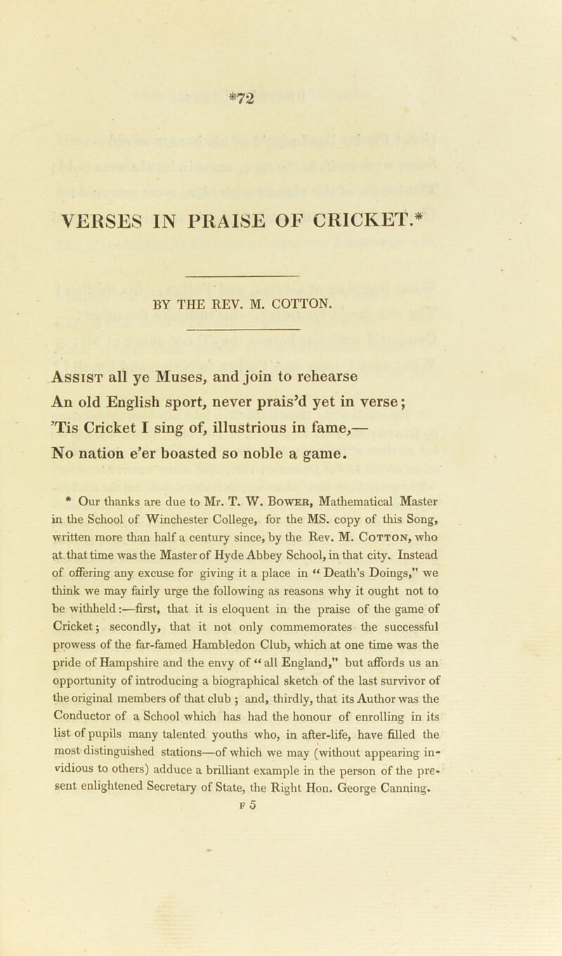 *72 VERSES IN PRAISE OF CRICKET* BY THE REV. M. COTTON. Assist all ye Muses, and join to rehearse An old English sport, never prais’d yet in verse; ’Tis Cricket I sing of, illustrious in fame,— No nation e’er boasted so noble a game. * Our thanks are due to Mr. T. W. Bower, Mathematical Master in the School of Winchester College, for the MS. copy of this Song, written more than half a century since, by the Rev. M. Cotton, who at that time was the Master of Hyde Abbey School, in that city. Instead of offering any excuse for giving it a place in “ Death’s Doings,” we think we may fairly urge the following as reasons why it ought not to be withheld:—first, that it is eloquent in the praise of the game of Cricket; secondly, that it not only commemorates the successful prowess of the far-famed Hambledon Club, which at one time was the pride of Hampshire and the envy of “ all England,” but affords us an opportunity of introducing a biographical sketch of the last survivor of the original members of that club ; and, thirdly, that its Author was the Conductor of a School which has had the honour of enrolling in its list of pupils many talented youths who, in after-life, have filled the most distinguished stations—of which we may (without appearing in- vidious to others) adduce a brilliant example in the person of the pre- sent enlightened Secretary of State, the Right Hon. George Canning. f 5