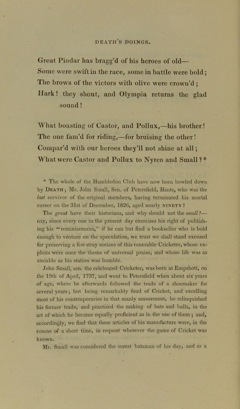 Great Pindar has bragg’d of his heroes of old— Some were swift in the race, some in battle were bold; The brows of the victors with olive were crown’d ; Hark! they shout, and Olympia returns the glad sound ! v What boasting of Castor, and Pollux,—his brother! The one fam’d for riding,—for bruising the other! Compar’d with our heroes they’ll not shine at all; What were Castor and Pollux to Nyren and Small ? * * The whole of the Hambledon Club have now been bowled down by Death ; Mr. John Small, Sen. of Petersfield, Hants, who was the last survivor of the original members, having terminated his mortal career on the 31st of December, 1826, aged nearly ninety ! The great have their historians, and why should not the small ?— nay, since every one in the present day exercises his right of publish- ing his “ reminiscences,” if he can but find a bookseller who is bold enough to venture on the speculation, we trust we shall stand excused for preserving a few stray notices of this venerable Cricketer, whose ex- ploits were once the theme of universal praise, and whose life was as amiable as his station was humble. John Small, sen. the celebrated Cricketer, was born atEmpshott, on the 19th of April, 1737, and went to Petersfield when about six years of age, where he afterwards followed the trade of a shoemaker for several years; but being remarkably fond of Cricket, and excelling most of his contemporaries in that manly amusement, he relinquished his former trade, and practised the making of bats and balls, in the art of which he became equally proficient as in the use of them ; and, accordingly, we find that these articles of his manufacture were, in the course of a short time, in request wherever the game of Cricket was known. Mr. Small was considered the surest batsman of his day, and as a