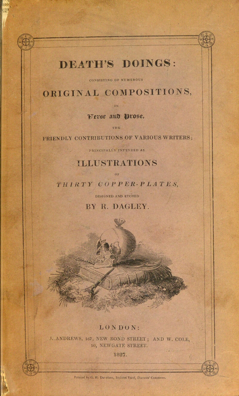 LONDON: .1. AiNDllEVVS, 167, NEW BOND STREET; AND W. COLE, 10, NEWGA'JE STREE'i'. 1827. hj (f, H. DitvidHoti, Ireland Yaiil, DocloiV Comimm<. DEATH’S DOINGS; CONSISTING OF NUMEHOUS ORIGINAL COMPOSITIONS, IN 'tTet'0e aiilr THE FRIENDLY CONTRIBUTIONS OF VARIOUS WRITERS; pniNClI’AI.l'.T INTENDED AS ILLUSTBATIONS TH I R T Y C O F P ER-P LA T E N’, DESIGNED AND ETCHED BY K. DAGLEY.