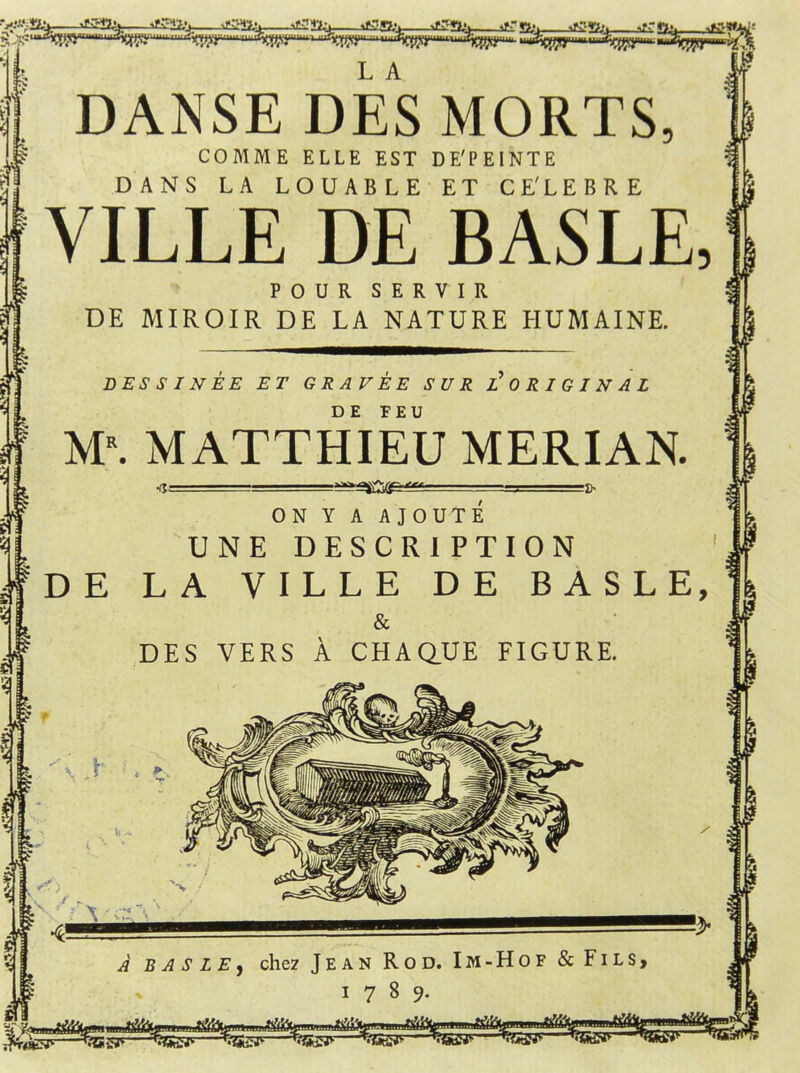 y  % £2% 42. Skfc JÜS2.V 42*1^ ifT Ü!> atSSfe. siT 9., *' DANSE DES MORTS, COMME ELLE EST DE'PEINTE DANS LA LOUABLE ET CE'LEBRE YILLE DE BASLE, POUR SERVIR DE MIROIR DE LA NATURE HUMAINE. DES SIN EE ET GRAVEE SUR L ORIGINAL DE FEU M\ MATTHIEU MERIAN. •d: •fr ON Y A AJOUTE UNE DESCR1 PTION $DE LA VILLE DE BASLE, & DES VERS Ä CHAQUE FIGURE. I Vv^v ■ W 4—■— % a basle» chez Jean Rod. Im-Hof & Fils, I 1789. * aök