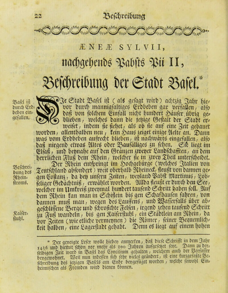 35afcl ift burch (Srb beben eins gefallen. Soefchrei; bitng bcö Siheim ftromtf. Sutifer? (lul)l. 22 53c(U}fdbu!ig iE N E iE SYLVII, ltacbgeljciibs ^abfts 11, 53efd)vei0ima to «Stobt Bafel. * ¥SBS>3;e0tabt Safel iß ( als gefagt wirb) achtzig 3abr hie* ■- vor bttreb maimtgfalti^c^ (Srbbeben gar verfallen, alfo S2&/J baß von folgern Einfall nicht fwnbert £>dufer jibrig ge* blieben, welches bann bie jeßige ©eßalt ber 0tabt er* weifet, inbem ße fteßet, als ob ße auf eine 3eit gebauet worben, allenthalben neu , fein £>auS zeiget einige hielte an, £5ann was vom (Srbbeben aufrecht blieben, iß nacbwdrts eingefallen, alfo baß nirgenb etwas 5llteS ober SaufdUigeS ju fel)en. 0i'e liegt im eifaß, unb beinahe auf ben ©rdnsen $wet)er £aubfcbafftett, au bem berrlicbeit $lttß bem 9U)ein, welcher ße in jwev £ljeil unterfcheibet, ©er Schein entfpringt im §ocbgeburge (welches ^tdlien von geutfcßlanb abfonbert ) weit oberhalb Siheinecf, ßeußt von bannen ge* gen£oßans, ba bei) unfern Briten, wetßaub^abß SöiartinuS, £öb* feliger ©ebdebtniß, erwählet worben. 5Ulba fleußt er burch beit 0ee, welcher im Untfreiß swetjmal hunberttaufenb 0chritt haben fofl. 5luf bem SUhf-iu fan man in 0chißein biegen 0chafhaufen fahren, von bannen muß man, wegen beS £auffenS, unb SSafierfallS über ab* gefchlißene Serge unb febroßebte Reifen, irgenb sehen taufettb 0cf>ritt iu gußwanbeln, bis gen f aiferßuhl, eilt 0tdbtlein am fRhein, ba vorzeiten (wieetlichevermet)neit) bie Konter, feiner Sequentiell feit halben, eine £agerßabt gehabt, ©eun eS liegt auf einem hohen * Ser geneigte befer wolle hiebet) amtierten, baß tiefe ©grifft in bem 3«br iai6 unb f)icmit fchon oor mehr alö ?oo fahren aufgcfcBct fene. 5)ann mber; fdhigen Seit warb in SÖafel baö (Eoncilium gehalten , welchem auch ber Scrfaner henacwohnct. 2Bcil nun inbeffen (ich fehr oielcö gednbert, ift eine. furwefaßtcSe* fehreihung be*> jeljigen 53afcl$ am 0tbc heugefuget worben , welche fowohl Sin* heintifchen atö Srcmben wirb bienen fonnen.