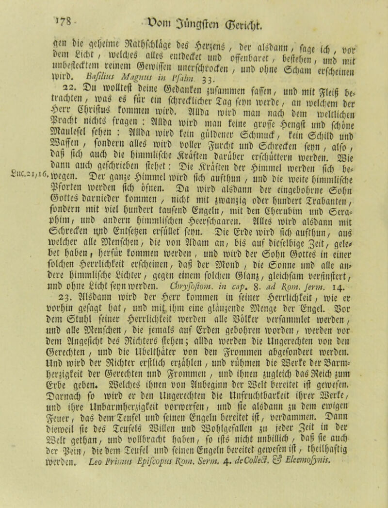 Wm Cnmgtfm (Beriet. £ttC.2I, <jcn btc (jcfjclniß 9?atfjfcJ)(dge betf .fterjenc, ber alsbann, fnac (cf), vor ‘7,/? ' weldjeö allcö entbeefet unb offenbaret, belieben, unb mit im bereiftem reinem ©ewiiTen uuerfebfoefen , unb ohne ©ebam erfebeineu U'll’b. Baßlius Magnus in 1‘falm 33. ,ö,e,ne,‘ 22 Tu wolltejl beine ©ebaufen $ufainmcn faßen, unb mit ftletä be* tiadjtcn, was eb für ein fcbrecflicber £ag fepn werbe, an welchem ber gerr Gbrijtitf fommeii wirb. Slllba wirb mau nael) bem weltlichen !? * ^laQ(n 1 5llli'a n,an Mne flvoffc £eng(l unb feböne -Jaulefel (eben : 9lllba wirb fein gülbener ©ebtuuef, fein ©ebilb unb ^Baffen , fonbern alle>3 wirb voller $urcbt unb ©ebreefen ferjn , alfo , bap |icl) auef) bie bimmlifebe graften baruber erfcbiittern werben. 2Bie bann auel) gejebrieben (lebet: Tie Kräften ber Fimmel werben (leb be* l6'wegen. Ter ganje Fimmel wirb fiel) auftfjun , unb bie weite bimmlifebe Störten werben (kb bfneit. Ta wirb alebann ber eingeborene ©obn ©ofteb barnieber fommen , nicht mit jwanjig ober bunbert Srabanteu, fonbern mit viel bimbert taufenb ©ngeln, mit ben Gberubim unb ©era* vbint, unb anberu bimmlifeben £ecrfcbaaren. Sfßeö wirb aisbann mit ©ebreefen tyib ©ntfepen erfußet fepn. Tie (£rbe wirb (leb auftbun, au$ welcher alle SWenfcbeit, bie von Slbatn an/ bß auf biefelbige Seit, gele* bet haben, berfür fommen werben , unb wirb ber ©obn ©ottes in einer foleben £errlicl)feit erfebeineu, baß ber SJlonb , bie ©omte unb alle am bere bimmlifebe Siebter, gegen einem foleben ©lanj, gleiefjfam verpnjlert, nnb ohne Sicht fepn werben. Chryjo/lom. in cap. 8- ad Eom. jerm. 14. 23. Sllsbann wirb ber £err fommen in feiner £errllcbfeit , wie er vorhin gefagt bat, unb mit ihm eine glänjenbe Sölenge ber ßngel. 25or bent ©tubl feiner £errlicbfeit werben alle 2>6lfer verfammlet werben, unb alle lOtenfcben , bie jemals auf ßrben gebobren worben, werben vor bem 51nge|kl)t bes Sticbterb (leben; allba werben bie Ungerechten von ben ©erecf)ten , unb bie Ubeltbdter von ben frommen abgefonbert werben. Unb wirb ber Siebter erblich erjdblen , unb rühmen bie SBerfe ber 23arrm herjigfeit ber ©ereebten unb frommen , unb ihnen jugleicb bas Gleich jum ©rbe geben* Welches ihnen von Anbeginn ber SSelt bereitet i(l gewefen. Tarnadj fo wirb er ben Ungerechten bie Unfrucbtbarfeit ihrer 2Berfe, unb ihre Unbarmberjigfeit vorwerfen / unb |le alebann ju bem ewigen 'Seuer, ba$ bem Teufel unb feinen ©ngeln bereitet i(l, verbammen. Tann bieweil (le be$ Teufel^ 2Bißen tmb Söoblgefaßen ;u jeher 3ck w SSclt getban, unb vollbracht haben, fo i(ts nicht unhiflich , bafi (le auch bei* 'Pein, bie bem Teufel unb feinen Engeln bereitet gewefen i(1, theilhaftig Werben. Leo Primus Epifcopus Epm. Senn. 4* deCoUeS. & Eleemofynis.