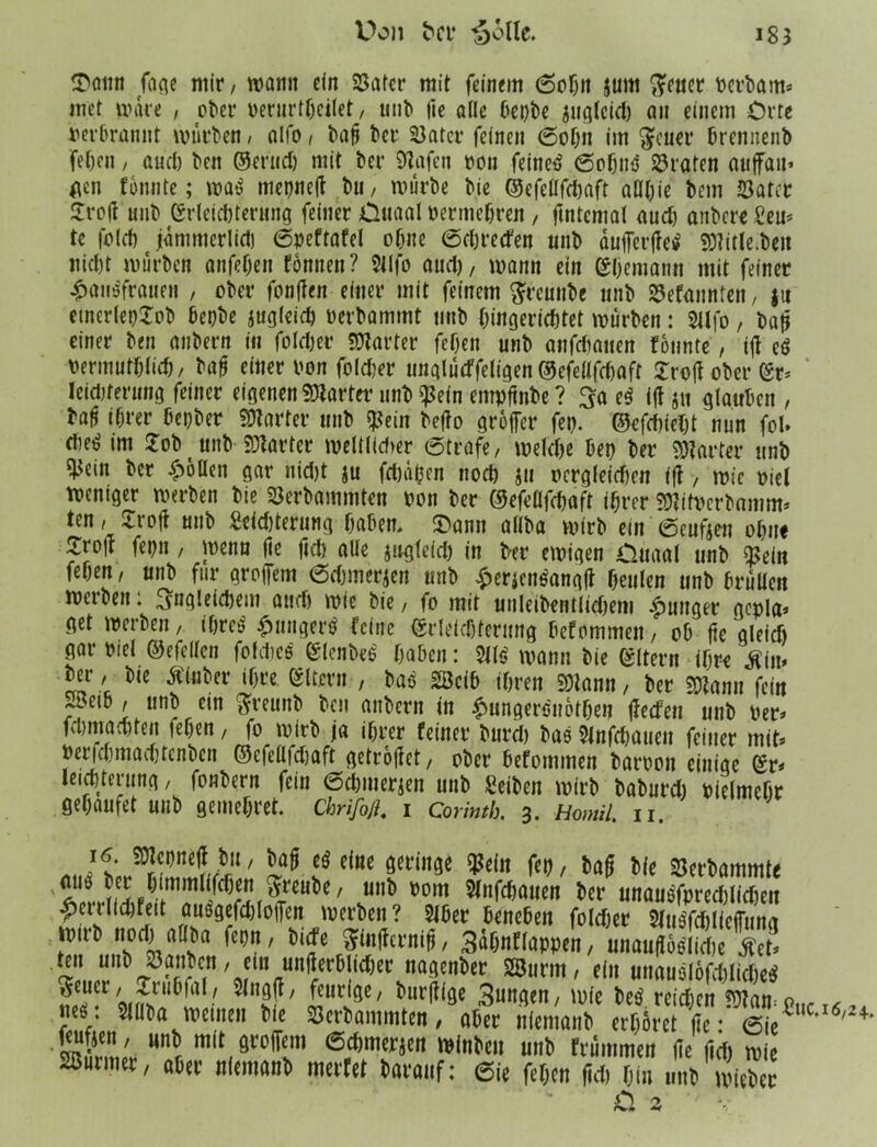 Uotin Jane mir, wann ein 23atcr mit feinem 6oh» jum fteuer verbaut* inet wäre , ober verurtheilet, unb |ie alle bepbe junlccel) an einem Orte verbrannt würden, alfo , baß ber 33atcr feinen ©oh» im $euer brennenb fet)cn , and) ben ©erud) mit ber Olafen von feitteO ©obnO traten auffait» gen tonnte; waO mepneß bu, würbe bie ©efeüfdjaft aüt)ie bem 23atcr Jroß unb Erleichterung feiner Ouaal vermehren , ßntcmal nud) anbere £eu* te fold) jdmnterlidj ©peftafel ohne ©chrecfen nnb dufferßeO 23title.be» nid)t würben anfehen tonnen? 5ilfo and), wann ein Ehemann mit feiner £aiiöfra»e» , ober fonlten einer mit feinem ftreunbe nnb ^efannten, fu etnerlepjob bepbe jugleich verbammt nnb hingerid)tet würben: 5Ufo, baß einer ben anbern in fotdjer 23tarter fef)en unb anfdiaiten tonnte, iß eö Vermutblich/ baß einer von foldjer unglücffeligen ©efeüfdwft 5Tro(I ober er* Icidjferung feiner eigenen 23tartcr unb $ein empßnbe ? $a eO iß j« glauben , baß ißrer bepber harter unb g^ein beßo großer fep. ©efchieht nun fei. « im Job nnb 23tarter weltlidier ©träfe, welche bep ber 23tarter unb ^ein ber Rollen gar nid)t ju fräßen nod) $u ocrg(eicf)cn iß , wie viel weniger werben bie SJerbammten von ber C^ofoüfdjaft ihrer 2)?itvcrbamm* ten, -iioft unb 2cid)terung haben, J)ann aliba wirb ein ©eufjen ohne Jroß fepn , wenn ße fid) alle jngleid) in ber ewigen öitaal unb $ein fehen, unb für großem ©dwierjen nnb £erjenOangß heulen unb brüllen werben: ^ngleidjem and) wie bie, fo mit unleibentliehem junger gepla* get werben, ibreo £ungerO feine Erleichterung befommen, ob ße gleich gar viel ©efclleu fofd.ice Elenbeo' haben: 5110 wann bie Eltern ihre ^im ber, bte ßtaber ihre Eltern , baO 2öcib ihren 23tann, ber 23tan» fein J3eib, unb ein ftreunb ben anbern in ^ungerönothen ßeefeu unb ver* felmiachten fehen, fo wirb ja ihrer feiner burch bas 5lnfchaueu feiner mit* Ver|dunad)tcnbcn ©cfellfdjaft getroßet, ober befommen barvon einige Er* leichterung, fonbern fein ©Chinesen unb Seiben wirb baburd) vielmehr gehaufet unb geinchret. Chrijbfi. i Corinth. 3. Homil. n. södttc öei‘in9C ^dn öerbammte '1UÖ, ^reube, unb vom Slnfchauen ber unauofprcd)lid)eu ^errlichfeit ausgefdßoßen werben? 5lber beneben folcher 5fu0fd)ließung wirb nod) aOba fepn, birfe Sinßerniß, Sdbnflappen, unaußoOliche ™ ten unb Jöanbcn, ein unßerblidjer nagenber SSurm, ein unauolofcbiicbeO mT-r/9fm!U \a ' 5 nsf' leuri9C/ t'ur^|9e 3»ngen, wie beO reichen 23tampuci6,, V ^üba wetnen bie Serbammten, aber niemanb erhöret ße: ©je ^ 5?“' mit mm ©dimerjen winbeu unb frümmen ße ßd) wie Türmer, aber niemanb wertet barauf: ©ie fehen ßd) hin unb wicbcr iS o.