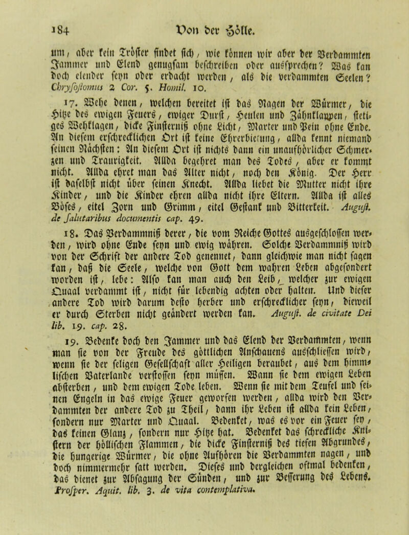 J84 Von ber §6tle. um / ater feilt Jröjler ftnbet jid), wie fönneit wir ater ber 23erbammten Jammer linD ©lenb genugfattt tefetreiten ober an?fprecl)en ? 2Qaö fan boß eleiiter fet)tt ober ertacljt werben, alö bie oerbammten (Seelen ? Cbryfoßomus 2 Cor. $. Homil. io. 17. 2Bcte tene«, welchen bereitet ijl baö Zeigen ber SBürnter, bie £i&c beö ewigen $cuerö, ewiger £iirjl, beulen unb 3o0«flaapen, jfeti» öcö SSetflagen, tiefe ginjlerntjj ohne Sißt/ harter unb^ein ohne @nbe. 5ln tiefem erfßrecflißen £rt ijl feine (Sbrerbicrung, allba fennt nfemanb feinen Stdßjlen: 2ln biefem £H’t ijl ntd)tö bann ein unaufhörlicher 6d)mer* jen unb Jraitrigfeit. 2Ulba begehret man beö Jobeö, aber er fommt nid)t. 2lllba ehret man baö Sliter nid)t, nod) beit $onig. J)er £err ijl bafelbjl nid)t über feinen Unecht. 2l(lba liebet bie Butter nicht ihre .Sfinber, unb bie jfinber ehren allba nicht ihre ©Itcrn. 2lüba ijl alleö 33bfeö, eitel 3orn unb ©rimm, eitel ©ejlauf unb S3itter£eit. Auguß. de Jalutaribus documentis cap. 49. 18. J)aö 23etbamntniff terer, bie 00m SKeid)e ©otteö auögefdjlojfen wer* beit / wirb ohne ©nbe fepn unb ewig wahren. 6olße 23erbammnifj wirb von ber 6djrift ber anbere Job genennet, bann gleidjwie man nißt fagen fan / bajt bie (Seele, weiße oon ©ott bem wahren Sehen abgefonbert worben ijl, lebe: $ilfo fan man auß beit Seih /_ weißer jur ewigen Ouaal oerbammt ijl/ nid)t für lebenbig adjten ober halteir. Unb biefer anbere Job wirb barum bejlo herber unb erfßretflißer fegn/ bieweil er burdj (Sterten nidjt gednbert werben fan. Auguß. de tivitatc Del lib. 19. cap. 28. 19. 23ebenfe bod) ben 3ntnmer unb baö Klenb ber Sterbammten, wenn man fie oon ber $reube beö gottlidjen Slnfßauenö auöfßliejfen wirb/ wenn jte ber feligen ©efellfd)aft aller ^eiligen beraubet, auö bem bintm* lifßen Söatcrlanbe oerjlojfen feon muffen. SBann jte betn ewigen Sehen abjlerben , unb bem ewigen Jobe leben. $S3enn jte mit bem Jeufel unb fei» uen ©ngeln in baö ewige fteuer geworfen werben, allba wirb ben 23er» bammten ber anbere Job ju Jheil/ bann ihr Sehen ijl allba fein Sehen/ fonbern nur harter unb O.uaal. 23ebenfet, waö eöoor ein^euer fco, baö feinen ©lanj, fonbern nur £ijje hat. SE3ebenfet baö fßreefliße $ni» (lern ber hoölfßen flammen, bie tiefe ftinjiernijj beö tiefen $ibgrunbeö / bie hungerige SBurmer / bie ohne Slufhoren bie 23erbammten nagen, uttb boß nimmermehr fatt werben. JMefeö unb begleichen oftmal bebenfen, baö bienet jur Slbfaguttg ber 6ünbeit/ unb jur SJejjerung beö Scbenö. trofper. Aquit. lib. 3. de vita contemplativa.