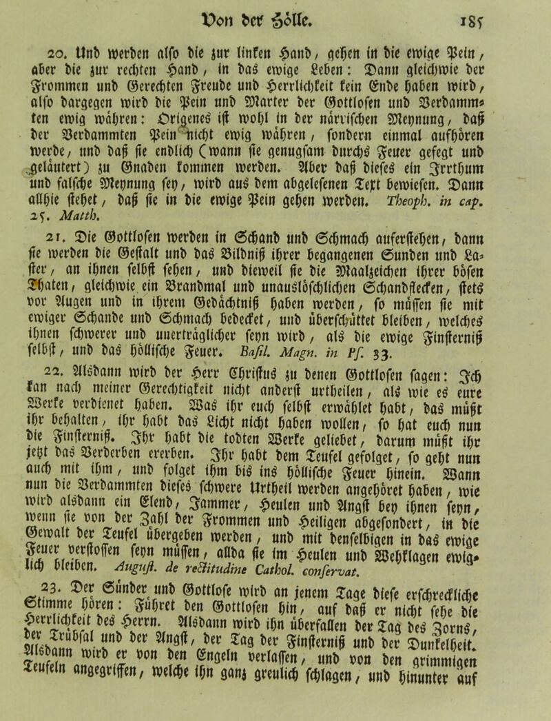 V>on 'Solle* m 20. Unb werben atfo bie jur linfeit £aitb, gehen in bie ewige $ein, aber bie jur redjten £anb, in ba$ ewige geben: £anu gleichwie ber frommen unb ©erechten ftreube unb £errlid)feit fein (Silbe haben wirb, alfo bargegen wirb bie $ein unb harter ber ©ottlofen unb 23erbnmm* ten ewig wahren : örigeneö i|f wohl in ber närrifchen SJtetjnung, bafjs ber 33erbammten $ein nicht ewig wahren , fonbern einmal aufhoren werbe, unb bajj jie enblid) (wann ftc genugfam burd)$ geuer gefegt unb .gelautert) ju ©naben fommen werben. 2Jber bah biefeö ein ^rrthum unb falfche Nennung fet), wirb au£ bem abgelefenen Zeft bewiefen. «Dann allhic ftehet, bah fie in bie ewige $ein gehen werben. Theopb. in cap. 25. Matth. 21. «Die ©ottlofen werben in 6chanb unb 6chmach attferjfehen, bann fie werben bie ©ejfalt unb ba$ 23ilbni0 ihrer begangenen 6unben unb ga* ffer, an ihnen felbtf fehen, unb bieweil jie bie 3)taaljeid)en ihrer bofen Späten, gleichwie ein 23ranbmal unb unau*jlofchlid)en 6d)anb(lecfen, jlettf vor klugen unb in ihrem ©ebaebtnifj haben werben, fo mnjfen fte mit ewiger 0chanbe unb 6chmach bebeefet, unb iiberfdjuttet bleiben, welches ihnen fchwerer unb unerträglicher fet)n wirb, als bie ewige ^injfernih felbjt, unb bas hoüifdje $euer. Baß. Magn. in Pf. 33. 22. SllSbann wirb ber £err GhriffuS ju benen ©ottlofen fagen: 3d) fan nach niemer ©ereebtigfeit nid)t anberjf urtheilen, aW wie eS eure 23erfe verbleitet haben. 2BaS ihr euch felhjt erwählet habt, baS mußt ihr bcörtlten, ihr habt baS gid)t nicht haben wollen, fo hat euch nun bie $in|rernih. 3bf habt bie tobten SBerfe geliebet, barum muht ihr jeö» »nf Söertci&cn ernten. 3fr fa&t t>em Teufel gefolgt!, fo geft nun aurt) mit ifm, unfc folget 16m 6ie ins föllifefe Jeuet1 finein. Samt nun bte Sertammten tiefes fdwere Urifell werben «ngeföret 6«6en, wie uuib (ilstanu ein (fleut, 3gmmer, Genien unb $lng(f 6en ifnen feon, wenn fe oon bet 3of)l bet Stammen unb ^eiligen oOgcfonbert, in bie ©ewalt bet Teufel ubergeben nterben , unb mit benfelbigen in bub ewige 7ffcna'. a“t>a 9t im $mkn untl Sßcfllagen ewig, lieh bleiben. -Anguß, de re&itudine Cathol. confervat. 23. $er ßunber unb ©ottlofe wirb an jenem läge biefe erfchrecflichc (Stimme hören: führet ben ©ottlofen hin, auf bah er nidit fehe bie 5ilöl)sa,ln if)n nberfaffen her lag beS 3ornS, ün* Öer )er ^ev ftinjiernih unb ber fDunfelheit. mbann wirb er von ben Engeln verlajfen, unb von ben grimmigen Teufeln angegriffen, welche ihn ganj greulich fchlagcn, unb hinunter auf