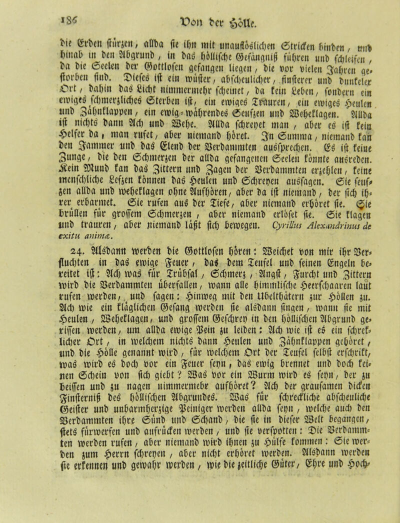 f8* Von bcv &6Uc. bie erben jfürjcn, allba fie if)it mit unauflöslid)«« Striefen binbett, mit I)mab in beit Slbgrunb, in baö höllifcfie ©efdnguiß führen unb fdjleifcn , ba bie Seelen ber ©ottlofen gefangen liegen, bie vor vielen fahren ge» ftorben finb. T'iefcö ifi ein tvtijler, abfdieulidjer, finiterer unb bunfeler Ort / bafiin bas fcictjt nimmermehr fdjeinet, ba fein geben, fonbern ein etvigeö fdjmerjlidjeö Sterben ifi, ein ewigetf Xrauren, ein ewiges jpculcn linb 3nhntlappen, ein ewig» wahrenbes Seufzen unb SBefieflagen. Slüba ifi niefjtö bann 3ld) unb 2öehe. Slllba fdwepet man , aber es ifi fein Reifer ba , man rufet/ aber niemanb höret. 3n Summa, niemanb fnii ben Sommer unb bö$ ©lenb ber S3erbammten ausfprechen. ifi feine 3unge, bie ben Schmerzen ber allba gefangenen (Seelen fönnte ausreben. Äeitt 9)lunb fan baä 3^tern unb 3afien ber SJerbammten erschien / feine mcnfchliche ßefien fönnett Hi beulen unb Schrepen auSfagen. Sie feuf* jen allba unb weheflagen ohne2luf(jören, aber ba ifi niemanb/ ber (ich ifi» rer erbarmet. Sie rufen aus ber (liefe, aber niemanb erhöret fie. Sie brüllen für groffem Sdjmcrzen , aber niemanb erlöfet fie. (Sie flagen unb trauren, aber niemanb laßt fieh bewegen. Cyrillus Alexundrims de exitu auinitZ. 24. StfSbamt werben bie ©ottlofen hören: SBeidiet von mir ihr 25er» fluchten in baS ewige fteuer, Ui bem (Teufel unb feinen Engeln be» reitet ifi: 2lch waS fürt (Trübfal, Sdjmerj, 2lngfi, $urd)t unb 3ittcrn wirb bie 23erbammten Überfällen/ wann alle himmtifdie £eerfchaaren laut rufen werben/ unb fagen: hinweg mit ben Ubelthatcrn jur Rollen ju. 21 d) wie ein flaglid)en ©efang werben fie aisbann fingen, wann fie mit beulen , SSeheflagen, unb grofiem ©efchrep in ben höllifdien 2lbgrunb ge» rifien werben / um allba ewige 25ein ju leiben: 2ld) wie ifi es ein fdjref» lidjer Ort, in welchem nid)t$ bann beulen unb 3ühnflappen gehöret, unb bie £öfle genannt wirb, für welchem Ort ber (Teufel felbfi erfdwift, wa$ wirb es bod) vor ein geuer fepn , baS ewig brennet unb bod) fei» nen Schein von fid) giebt ? 23aS vor ein 2Burm wirb 1$ fepn, ber zu beiffen unb zu nagen nimmermehr aufhöret? Sich ber graufamen biefen $infiernifi beS höllifdjen 2lbgruubeS. 2BaS für fdn'ecflidje abfcbeulidje ©eifier unb unbarmherzige Reiniger werben allba fepu , weld)e and) ben SSerbammten ihre Sünb unb Sdianb, bie fie in biefer SBelt begangen, ftetS fürwerfen unb aufrütfen werben , unb fie verfpotten : Tic SJerbamm» ten werben rufen, aber niemanb wirb ihnen ju £ülfe fommen: (Sie wer» ben jum £errn jchrepeit , aber nfd)t erhöret werben. 2llsbann werben fte erfennen unb gewahr werben , wie bie zeitliche ©fiter, ehre unb £ocfi»