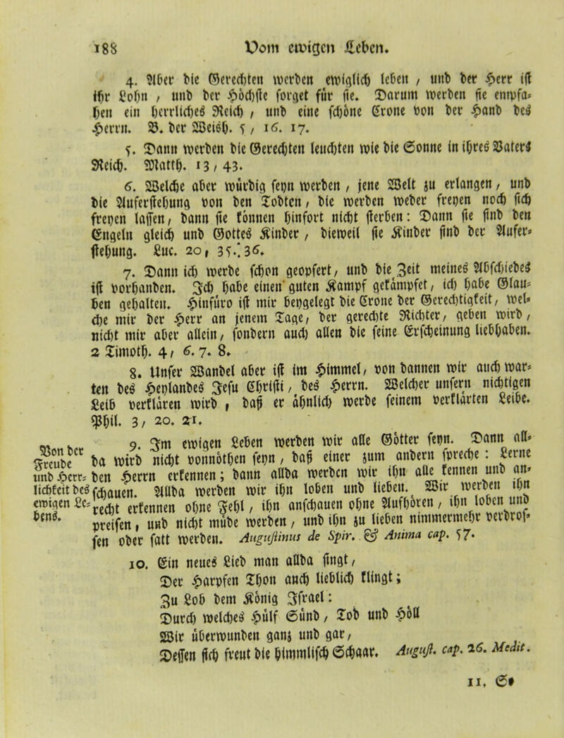 4. Slber Me ©eredjten werben eroicj(id) leben , unb bet* £err ifi ihr gobn / unb bei* £6d)fie forget für fie. Darum werben fie entpfa* ben ein berrUcfjeö 9teid) , unb eine fdjone Grone bon ber £anb be$ £crrn. SJ. ber 2Beief). 5/ 16. 17. ?. Dann werben bie ©eredjteu leuchten wie bie 6onne in ihres 33ater$ SKeicb. SDtattb. 1B / 43* 6. 2Belcf)c aber würbig fepn werben , jene SBelt ju erlangen, unb bie $iufer|febung bon ben jobten / bie werben Weber freien noch fid) freien laffen / bann fte tonnen binfort nicht fierben: Dann fie ftnb ben Engeln gleich unb ©otteS ßinber, bieweil fie Äiuber ftnb ber 5lufer» ftebung. guc. 20, 35.! 3 6. 7. Dann ich werbe febon geopfert/ unb bie 3«# meines SlbftfjiebeS ifi borbanben. 3d) habe einen- guten Äampf gefdnipfet, id) habe ©lau* ben gehalten. £lnfüro ifi mir bepgelegt bie Grone ber ©eredjtiqfeit, wel* <be mir ber £err an jenem £age/ ber gered)te Siebter, geben wirb, nicht mir aber allein/ fonbern aud) allen bie feine Grfcbeinung liebbaben. 2 £imotb. 4 / 7» 8» 8. Unfer Söanbel aber ifi im Fimmel/ bon bannen wir auch war* ten beS £eplanbeS ^cfu Gbrijli / beS £errn. 2Beld>er unfern nichtigen Selb berfldren wirb , bafi er abnlfd) werbe feinem bertiarten geibe. $bil. 3/ 20. 21. „ . 9. f>m ewigen geben werben wir alle ©otter fepn. Dann alb «häe* ba Wirb nicht bonnotben fepn, bafi einer jum anbern fpreebe: gerne unb |cm ben £errn erfennen; bann aüba werben wir tb« aüc fennen u b an* Iicf>fcit bcö frfiaticn. SlUba werben wir ihn loben unb lieben. 2Bir werben ibjt emigengc?J.ecl t txtmm ohne ffebl / ihn anfehauen ohne Slufboren, ihn loben unb preifen, unb nicht mube werben, unb ihn ju lieben nimmermehr berbrof» fen ober fatt werben. Augußinus de Spir. & Anima cap. 57* 10. (Sin neue$ gieb man aüba fingt/ Der Karpfen 2bon auch lieblich flingt; 3u gob bem $onig Sfrael: Durd) weldjeS ^>ulf 6ünb, lob unb £oll SSir überwunben ganj unb gar/ Deffen firb freut bie bimmlifch 6cbaar. Anguß, cap. 26. Mcd,t. 11. et
