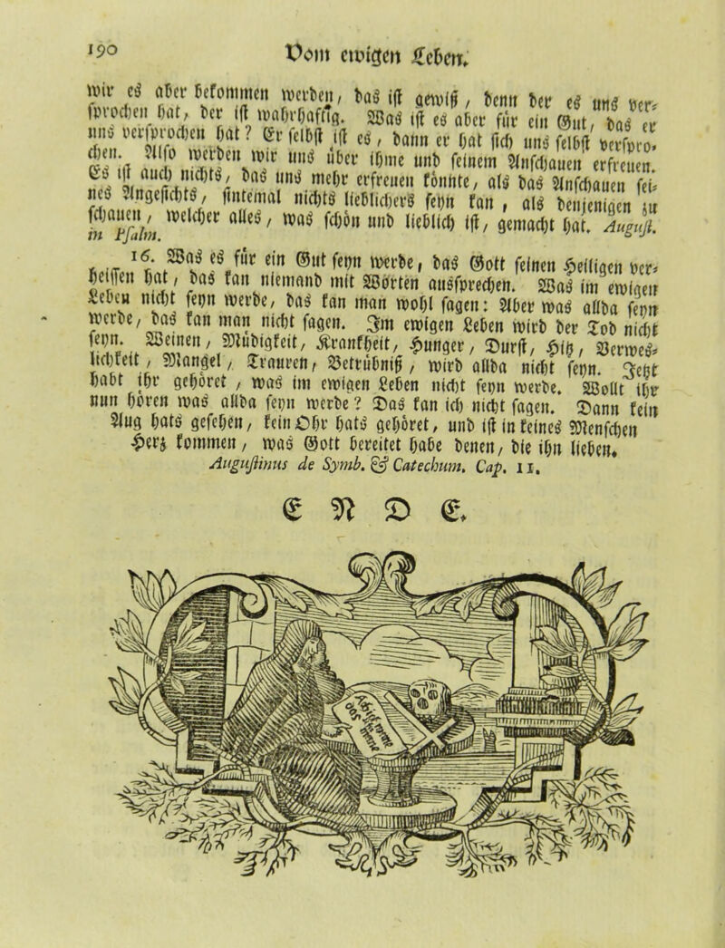 t>om crcigm üchw. ivii* cS aber befonimen werten, ^a^5 ijt aetv((f, bemt ber es mt* ^ fprocben bat, tct* i(l wahrhaftig. 2Baö ijt eö aber für ein ©nt, baö er nno oerfprpcben bat ? er felbft ift eö, bann er bat fiel, uns felbtf *X0. ef.'a f, lVf^eu u’ir «nö über ibme unb feinem Slnfdjauen erfreuen. t|i aml) imbtö, baö unö mehr erfreuen fönhte, a(ö bas Sinfcbauen fei* new 3lrtgeji(6tS, fintemal nidjtö lieblichen* fepn fan , alö benjenigen nu f^tfahn.mWt ^ Oat. Auguß. * l(e l6‘ Pi* Wfr cin ®ut fc,)n W ©Ott feinen ^eiligen Per* 5e.lfcn fan niememb mit «©orten ansfpreeben. SBaö im ewigen : sH nLd)i im m frtn matl wo&l fagen; Slber was aßba fern jvai e,baö fan man niebt fagen. 3m ewigen geben wirb ber lob nicht ^un^/ Surft, m, %ttwl licljfeit, Mangel, JTvaurcn, S3ettubm|*, wirb aßba nicht fepn. 3eßt habt tbr gehöret , waö im ewigen geben nicht fepn werbe. Sßoüt ihr mm hören was ailba fepn werbe ? «Das fan id> nicht fagen. ^ann fein Sing hatö gefchen, fein Ohr hatö gehöret, unb ijt in feines 50tenfchen frnmnen, was ©ott bereitet habe benen, bie ihn liebem Augußinus de Symb. & Catechum. Cap. n. € 9t © e.