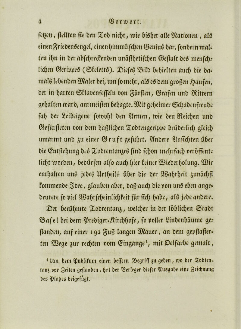 fe^en, flelïten fte ben Xob nid;t, tvie biê^er aKe î^înttonen, alè einen gn'ebenêengeï, einen bimmïifcben ©eniuè bar, fonbern mais ten ibn in ber abfd)retfenben unâjlf)etifd;en ©e(ïatt beê nienfd)^ lidjen ©erip^^eê (0Feïettê). ^iefeê ^itb bebielten aud) bie ba= niaiê lebenben 5)îater bei, lun fo nie()r, alê eê bem grog en ipaufen, ber in barten 0Fïavenfeflefn \)on Sürjîen, ©rafen unb 9îittern gebalten ttarb, annneiflen bebagte, 5D?it gebeinier 0d)abenfreube faf) ber Seibeigene fowobl ben 5(rnten, it>ie ben Sîeicben unb ©efürpeten von bem baglid)en S^obtengerippe brviberïicb g/eicb umarmt unb su einer ©ruft gefübrt, SInbere 2(nf(d;ten über bie ©ntfiebung beê Xobtentanseê finb fcbon mebrfad) vercffentî lid)t morben, bebürfen alfo aud; hier FeinerSffiieberboIung. ^ir entbalten unè Jebeê Urt()ei(ê über bie ber 2Babr(;eit suncicbfi Fommenbe Sbee, gtauben aber, bag aucb bie von unê eben anges beutete fo viel S©abrfd;ein(id;Feit fur ftd; babe, alê jebe anbere. ©er berübmte Xobtentanj, tvelcber in ber Ibblicb^n 0tabt S5afel bei bem ÿrebigers^ircbbofe, fo voiler Sinbenbdume ges jlanben, auf einer 193 g'ug langen ?0?auer, an bem gepflagers ten SBege sur red;ten vont ©ingange^ mitS^elfarbe gemalt, ^ Itm bem ^ublifum einen beflfern SJegriff ju geben, wo ber 2obten= tnnj üor Sfiten gctlanben, bf’t ber ^erieger biefer ^lusigabc einc Sde^nung beô ^lapes beigefiigt. «
