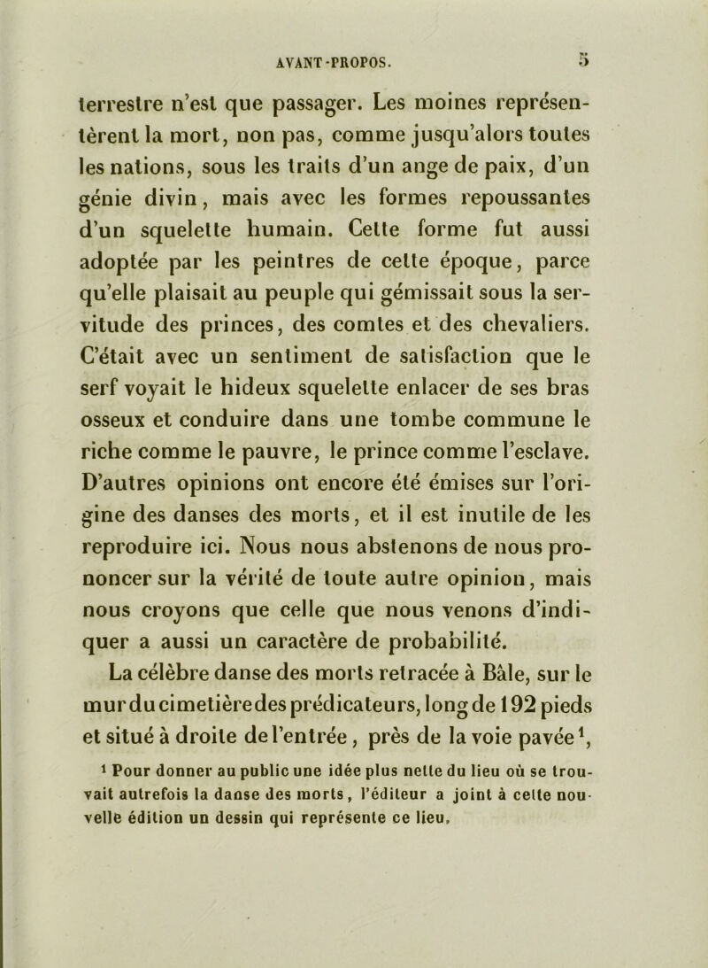 lerreslre n’esl que passager. Les moines reprësen- lèrenl la mort, non pas, comme jusqu’alors toutes les nations, sous les traits d’un ange de paix, d’un génie divin, mais avec les formes repoussantes d’un squelette humain. Celte forme fut aussi adoptée par les peintres de celte époque, parce qu’elle plaisait au peuple qui gémissait sous la ser- vitude des princes, des comtes et des chevaliers. C’était avec un sentiment de satisfaction que le serf voyait le hideux squelette enlacer de ses hras osseux et conduire dans une tombe commune le riche comme le pauvre, le prince comme l’esclave. D’autres opinions ont encore été émises sur l’ori- gine des danses des morts, et il est inutile de les reproduire ici. Nous nous abstenons de nous pro- noncer sur la vérité de toute autre opinion, mais nous croyons que celle que nous venons d’indi- quer a aussi un caractère de proba’nililé. La célèbre danse des morts retracée à Baie, sur le mur du cimetièredes prédicateurs, long de 192 pieds et situé à droite de l’entrée, près de la voie pavée 1 Pour donuer au public une idée plus nelle du lieu où se trou- vait autrefois la daase des morts, l’éditeur a joint à cette nou- velle édition un dessin qui représente ce lieu.