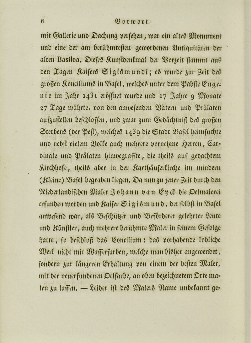 H ^onvort. mit ©aUerie unb X)rtcl()un3 verfe^en, vtxîr ein aluè 9)?onument unb eine ber rtm beriU^mtejlen getrorbenen 3(ntiquitûten ber aîten Basilea, ^tefcê ^unfibenfmat ber S^orjeit fîammt nuê ben Xngen ^atferê 0igiêmunbt; eê luurbe jur Jeit beè grogen ^onciüumê in S3nfel, «jelc^eê unter bem ÿnbge ^uger ni O im Saï)r 1481 erbjfnet wurbe unb 17 9 9}?onnte 27 Xage ivabrre, von ben nmvefenben ^atern unb ÿrafaten nuftugeüen befcbloflfen, unb jtvar jum ©ebadbtnig beè grogen 0terbenè (ber ^eg), tvelcbeè 1489 bie ©tabt 58afeî beimfucbte unb nebg vieïem 28olfe uucb niebrere vornebme ^terren, €ars binciîe unb ?)raïaten binivegrnjfte, bie tbeiiè nuf gebacbtem ^irdbbofe, tbeilè ûber in ber totbauferfircbe im minbern (pleins) S5afel begruben ïiegen. X)a nun ju jener Jeit burcb ben ^Zieberlanbifcben ïDîaler Sobrtnn van bie ^eltnuierei erfunben morben unb ^rtifer 0 i g i ê m u n b, ber felbg in 25nfe( anmefenb wciv, n(è 23efcbüi^er unb 5Sefcrberer gelebrter Sente unb ^üngfer, nucb mebrere berübmte !D?aler in feinem ©efolge batte, fo befcblog baè ^oncilium : baè vorbabenbe loblidbe ÎBert’ nicbt mit SfBafferfarben; meld;e man biêber angemenbet, fonbern jur langeren Sïbaltung von einem ber begen WlaUt, mit ber neuerfunbenen ^eïfarbe, an oben be^eidbt^^^tem £)rte mas ïen 511 lagen, — Seiber ig beè 5i}?alerè Olame unbefannt ge^