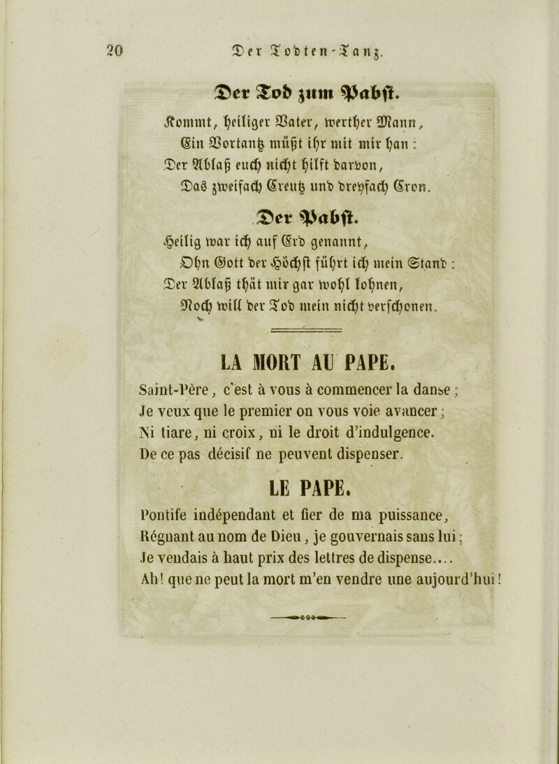 Set jttm ^abfï. J^ommt, ^cUigev QSotev, irert^cv 3)îaiin^ (Sin SSortan^ mix^i i^r mit miv ^an : .CDer ?lMo§ eiid) nici^jt ^Uft barbon, îî)aê jtoeifad) fêveu| imb brei^fad) Svon. .Set ^eiîig mar ic^ auf (Svb genannt, £)t)n ®ott ber fü(;rt id; mein @tanb : 2^er 2ibîa^ tf;dt nür gar mo^î ïo^nen, 0^od) VoiU ber 5ob mein nid^t berfd^onen. LA MORT Al PAPE. Saint-Père, c est à vous à commencer la danse ; Je veux que le premier on vous voie avancer ; Ni tiare, ni croix, ni le droit d’indulgence. De ce pas décisif ne peuvent dispenser. LE PAPE. Pontife indépendant et fier de ma puissance. Régnant au nom de Dieu, je gouvernais sans lui ; Je vendais à haut prix des lettres de dispense.... Ah! que ne peut la mort m’en vendre une aujourd’hui ! I