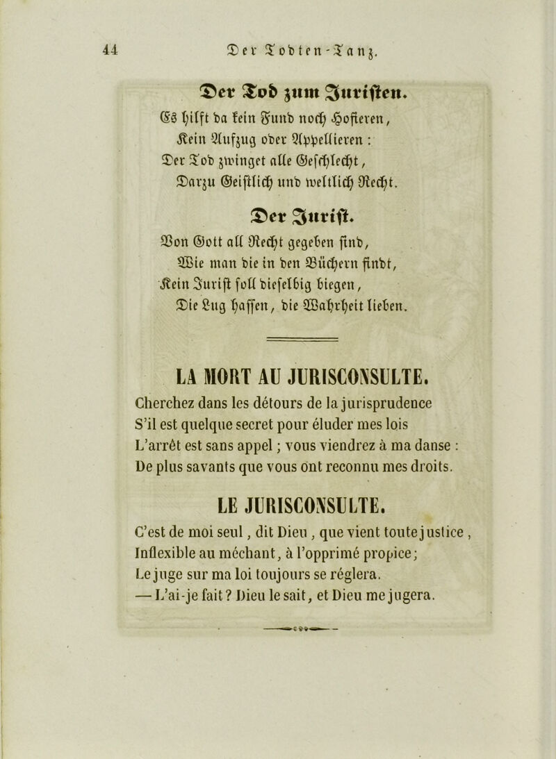 ©et ’^ob jum Siittf^eit* t;i(ft ba îein ^uub nocÇ ^ofieven, ,^eiu 5üifjug obcv Qt^b^Wieren : 3)er 2^ob strtnget alte ®ef(^ted)t, îDavju ©eiftlic^ mib iveîtlid^ Oîed^t. ©et Sitttft. SSon ®ütt aü Oîe^t gegeben finb, 3Bie man bie in ben ^üc^evn finbt, \^ein Suvijî foU biefet6ii3 biegen, $Die i^ug t^affen, bie 2Sat?r^eit lieben. LA MORT AU JlIRISCOPiSLLTE. Cherchez dans les détours de la jurisprudence S’il est quelque secret pour éluder mes lois L’arrêt est sans appel ; vous viendrez à ma danse : De plus savants que vous ont reconnu mes droits, LE JURlSCOJiSULTE. C’est de moi seul, dit Dieu, que vient toute justice , Inflexible au méchant, à l’opprimé propice; Le juge sur ma loi toujours se réglera. — L’ai-je fait? Dieu le sait, et Dieu méjugera.