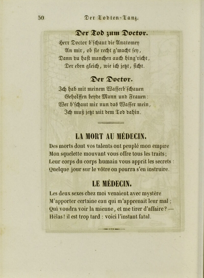 Set ^vb jnm Soctot. ^n*r îî)Dctoï 6’[rf)aut bie 5(natomei^ nüv, oB fie xt^i g’mac^t fe!^, !î)ann bu ^ajî mand)en aud& îjing’rirf^t, î)er ebcn gîeid), ïcie ic^ je§t> fid^t. Set Soetot* 3(5^ ^ab mit meinem SBafferb’fc^auen ©el^oïffen bei^be üJîann unb ^raueu : ÏBer b’fc!f)aut mtr nun baê 5Baffer metn, Sd) muf fe^t mit bem îïob ba'^in. LA MOUT AU MÉDECIN. Des morts dont vos talents ont peuplé mon empire Mon squelette mouvant vous offre tous les traits ; Leur corps du corps humain vous apprit les secrets : Quelque jour sur le vôtre on pourra s’en instruire. LE MÉDECIN. Les deux sexes chez moi venaient avec mystère M’apporter certaine eau qui m’apprenait leur mal ; Qui voudra voir la mienne, et me tirer d’affaire ? — Hélas! il est trop tard : voici l’instant fatal.