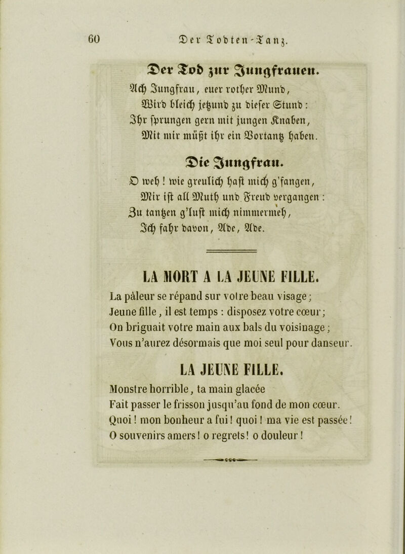 ®et ^iit ^utt^ftatten. Suncjfvnu, euer rott)cr 3)?unb, ÎBivb bîeid; je^unb ju biefer (Stunb : fbrumjen gern mit jungen .^naben, ÜJîit mir mü^t i^v ein 23ovtan| ^abcn. ©te Sttngftrtii* O meb ! tt)ie greuliti^ l;aft micÇ g’fangen, 2)îir ift att 9)Zut^ unbi^veub üevgangcn : 3u tan^eu g’tufî mi^ nimmenueÇ, fa^r babon, 2tbe, 5(be. LA MORT A LA JEIAIÎ FILLE. La pâleur se répand sur voire beau visage ; Jeune fille, il est temps ; disposez votre cœur; On briguait votre main aux bals du voisinage ; Vous n’aurez désormais que moi seul pour danseur LA JELAE FILLE. Monstre horrible, ta main glacée Fait passer le frisson jusqu’au fond de mon cœur. Quoi ! mon bonheur a fui ! quoi ! ma vie est passée 0 souvenirs amers I o regrets ! o douleur !