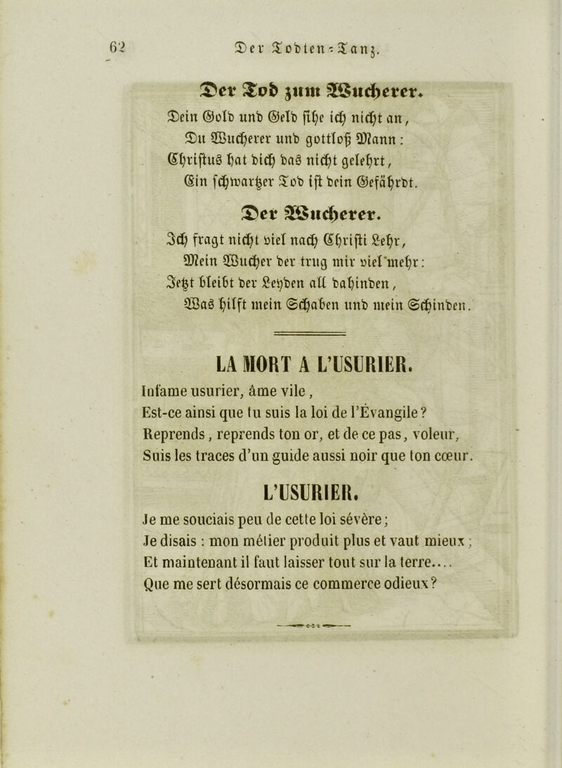 5)ci- Robien - îanj. ^vb jtim ^ttd^etcn 3)ein ®üîb unb ©elb fî^e i(^ nidjt an, SCBuc^erer unb gottîof 3)2ann : ®t)riftuê '^at bici^ baê nicî^t geîe^rt, ©in f(5^tuar|er 5^ob {jb bcin ©efci^rbt. ®cf 3S$ud^erer. 3cï) fragt nicï)t bieî nad; ©^vljîi l^e^r, 3)îetn ÎBuc^ev ber trug inir »ieî'ine^r: 3e|t HeiSt ber ^ebben aU baî)inben, QBaê ^itft inein (S(^^oben unb mein S^tnben LA MORT A LTSLRIER. lütame usurier, âme vile, Est-ce ainsi que tu suis la loi de l’Évangile ? Reprends, reprends ton or, et de ce pas, voleur. Suis les traces d’un guide aussi noir que ton cœur L’USIRIER. Je me souciais peu de cette loi sévère ; Je disais : mon métier produit plus et vaut mieux Et maintenant il faut laisser tout sur la terre.... Que me sert désormais ce commerce odieux?