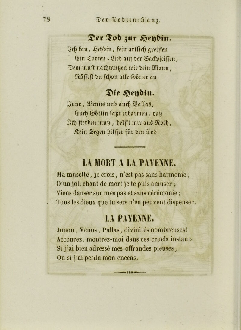 ®ct jtlt $et)btit. 3d) fau, «îgei^bin, fein arttirf) grclffen (Sin ^obten - ^ieb nii[ bev ©acf^feiffen, îTcm uuijî nad[)taii|fn une bein 2)înmi, Oîtiffcfî bu fd)on oUe ©otter au. Ste «^eubtn. 5uno, 23euuê unb au^ ^aüaê, ©ud) ©ottiu ïaf t erbarmen, ba§ 3d) jîevben mu^ , beîjft luir auâ 0îot^, ^ein îSegen ^ifjfet füv ben 5!cb. LA MORT A LA PAYENlXE. Ma musette, je crois, n’est pas sans harmonie ; D’un joli chant de mort je te puis amuser ; Viens danser sur mes pas et sans cérémonie ; . Tous les dieux que tu sers n’en peuvent dispenser. LA PAYENNE. Junon , Vénus, Pallas, divinités nombreuses! Accourez, montrez-moi dans ces cruels instants Si j’ai bien adressé mes offrandes pieuses, Ou si j’ai perdu mon encens.
