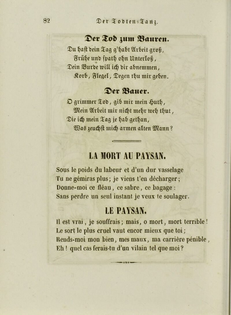 îî)ev 2!ot)teu;3^anj, :®et Spb juin ^aitten. !î)u^afîbein 5!ag g’^o6t2(it)eit gro§, ^rüt)e unb o^n Untertof, î)eitt S3urbe tritt id) biv atnenimen, S^tegeî, 2)egen t^u mivget)en. Ser SBattet. O grimmer 3;oï), gi6 mir mein -§ut^, 3Jîein 2(r6eit mir nid)t met;r tt;ut, î)ie ic^i mein 3^ag je T;q& get^an, ÎBaë jcuc^fl mic!^ avmen aïten 2Jîann ? LA MORT Al PAYSAN. Sous le poids du labeur et d’un dur vasselage Tu ue gémiras plus; je viens t’en décharger; Donne-moi ce fléau, ce sabre, ce bagage : Sans perdre un seul instant je veux te soulager. LE PAYSAN. Il est vrai, je souffrais; mais, o mort, mort terrible ! Le sort le plus cruel vaut encor mieux que toi ; Rends-moi mon bien, mes maux, ma carrière pénible, Eh ! quel cas feraisTu d’un vilain tel que moi ?