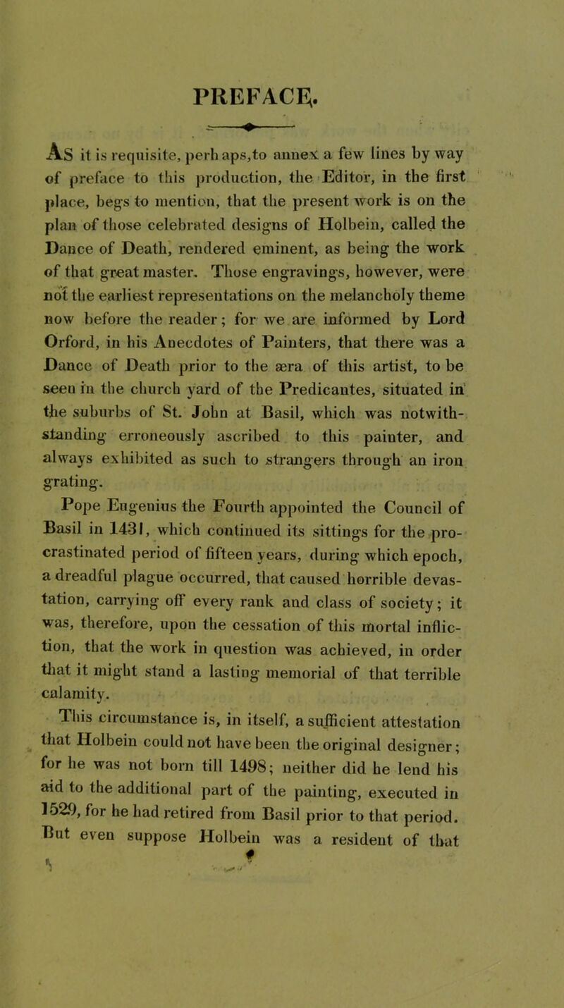 PREFACF,. As it is requisite, perh aps,to annex, a few lines by way of preface to this production, the -Editor, in the first place, begs to mention, that the present work is on the plan of those celebrated designs of Holbein, called the Dance of Death^ rendered eminent, as being the work of that great master. Those engravings, however, were nof the earliest representations on the melancholy theme now before the reader; for we are informed by Lord Orford, in his Anecdotes of Painters, that there was a Dance of Death prior to the aera of this artist, to be seen in the church yard of the Predicantes, situated in the suburbs of St. John at Basil, which was notwith- standing erroneously ascribed to this painter, and always exhilnted as such to strangers through an iron grating. Pope Eugenius the Fourth appointed the Council of Basil in 1431, which continued its sittings for the pro- crastinated period of fifteen years, during which epoch, a dreadful plague occurred, that caused horrible devas- tation, carrying off every rank and class of society; it was, therefore, upon the cessation of this mortal inflic- tion, that the work in question was achieved, in order tliat it might stand a lasting memorial of that terrible calamity. This circumstance is, in itself, a sufficient attestation ^ that Holbein could not have been the original designer; for he was not born till 1498; neither did he lend his aid to the additional part of the painting, executed in 1529, for he had retired from Basil prior to that period. But even suppose Holbein was a resident of that